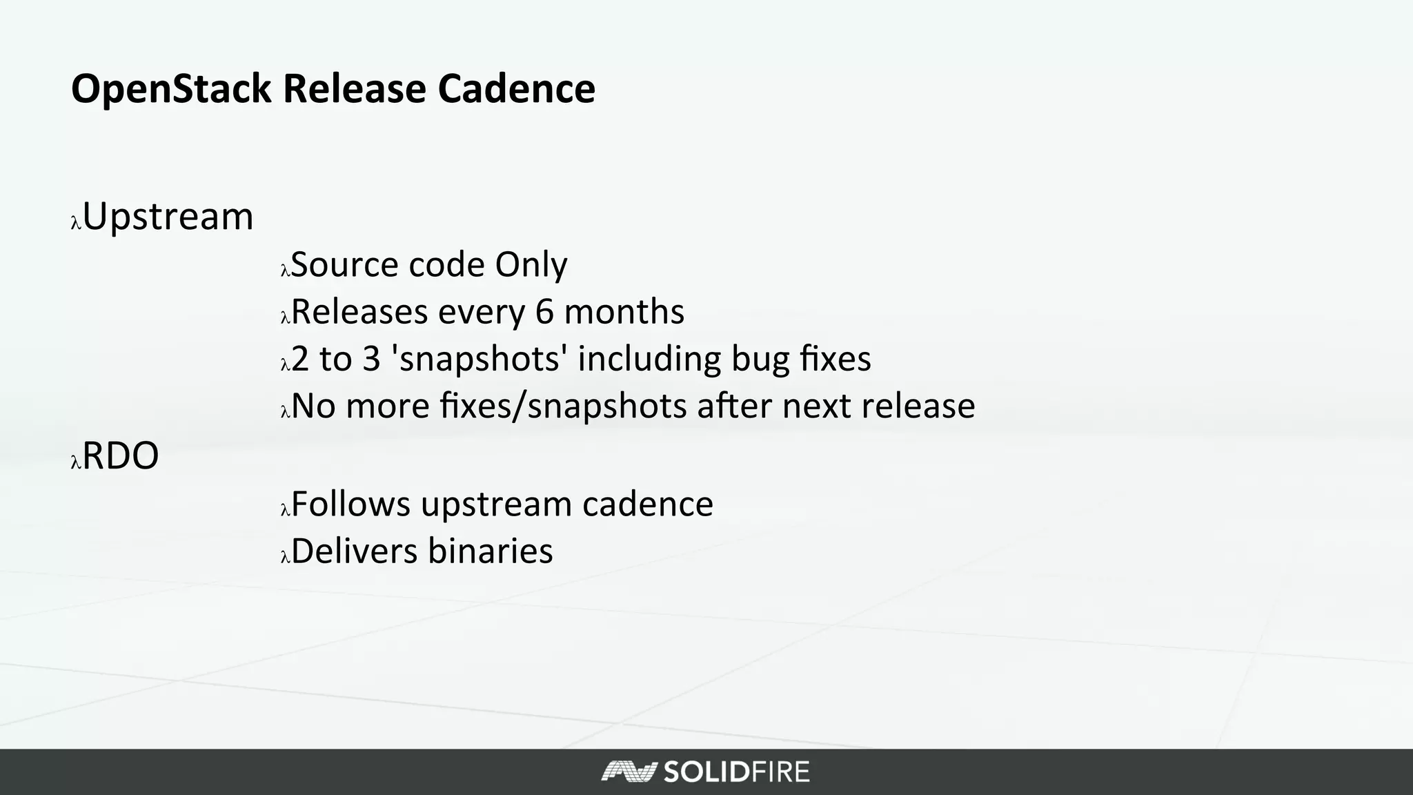 OpenStack	
  Release	
  Cadence	
  
λ Upstream	
  
λ Source	
  code	
  Only	
  
λ Releases	
  every	
  6	
  months	
  
λ 2	
  to	
  3	
  'snapshots'	
  including	
  bug	
  ﬁxes	
  
λ No	
  more	
  ﬁxes/snapshots	
  aKer	
  next	
  release	
  
λ RDO	
  
λ Follows	
  upstream	
  cadence	
  
λ Delivers	
  binaries	
  
 