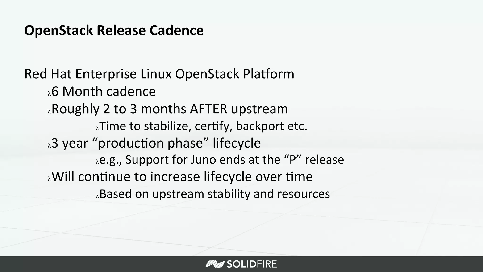 OpenStack	
  Release	
  Cadence	
  
Red	
  Hat	
  Enterprise	
  Linux	
  OpenStack	
  Plaeorm	
  
λ 6	
  Month	
  cadence	
  
λ Roughly	
  2	
  to	
  3	
  months	
  AFTER	
  upstream	
  
λ Time	
  to	
  stabilize,	
  cer>fy,	
  backport	
  etc.	
  
λ 3	
  year	
  “produc>on	
  phase”	
  lifecycle	
  
λ e.g.,	
  Support	
  for	
  Juno	
  ends	
  at	
  the	
  “P”	
  release	
  
λ Will	
  con>nue	
  to	
  increase	
  lifecycle	
  over	
  >me	
  
λ Based	
  on	
  upstream	
  stability	
  and	
  resources	
  
 