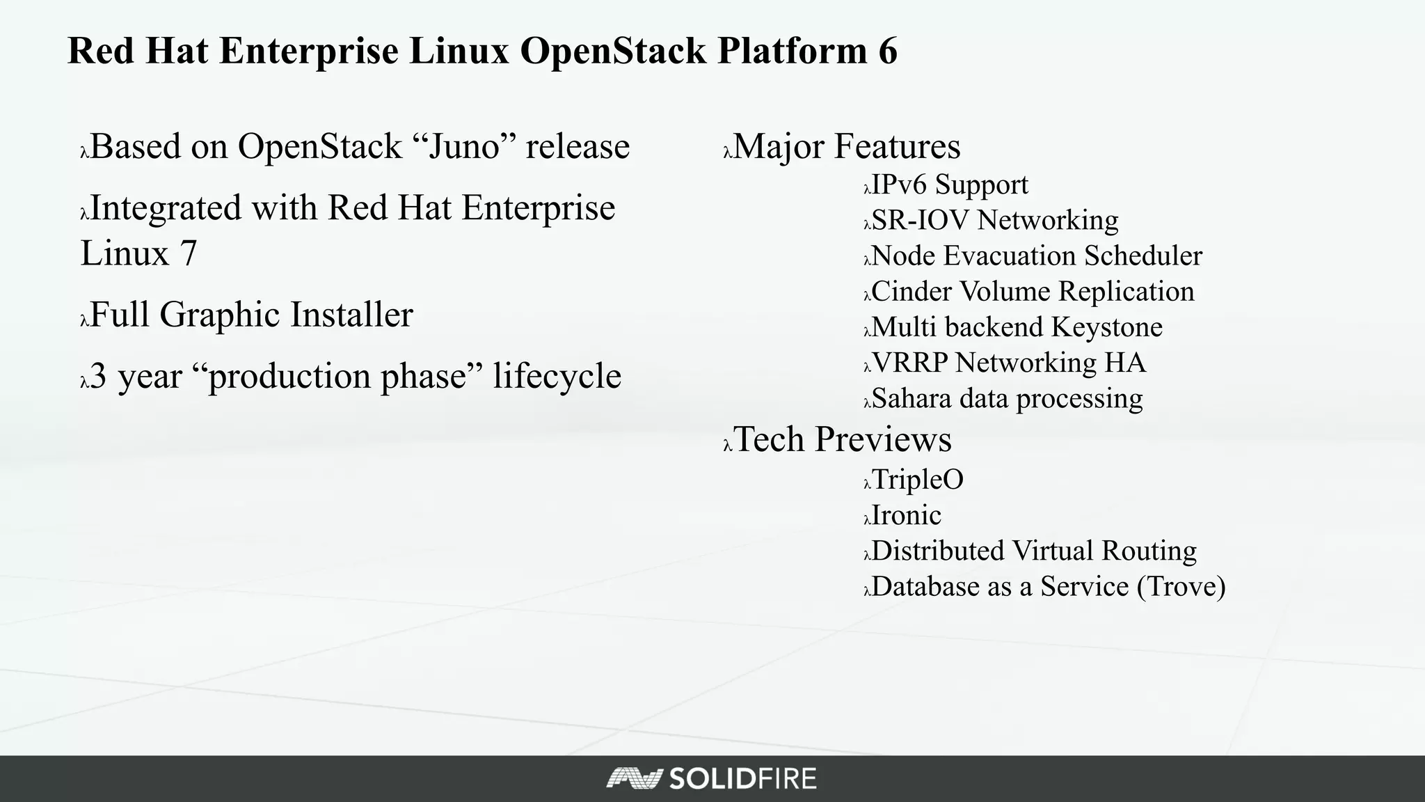 Red Hat Enterprise Linux OpenStack Platform 6	
  
λ Based on OpenStack “Juno” release	
  
λ Integrated with Red Hat Enterprise
Linux 7	
  
λ Full Graphic Installer	
  
λ 3 year “production phase” lifecycle	
  
λ Major Features	
  
λ IPv6 Support	
  
λ SR-IOV Networking	
  
λ Node Evacuation Scheduler	
  
λ Cinder Volume Replication	
  
λ Multi backend Keystone	
  
λ VRRP Networking HA	
  
λ Sahara data processing	
  
λ Tech Previews	
  
λ TripleO	
  
λ Ironic	
  
λ Distributed Virtual Routing	
  
λ Database as a Service (Trove)	
  
 