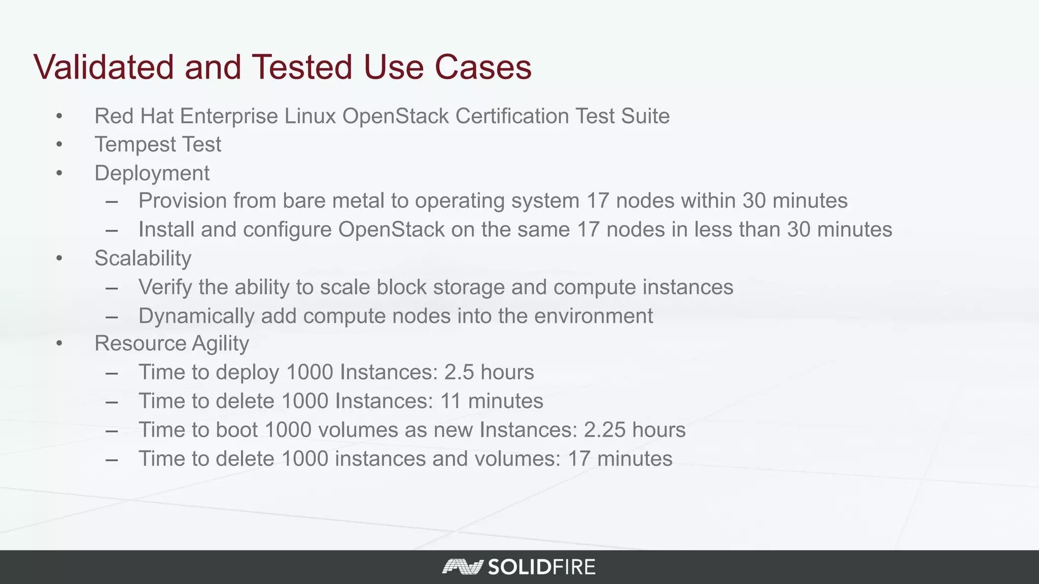 •  Red Hat Enterprise Linux OpenStack Certification Test Suite
•  Tempest Test
•  Deployment
–  Provision from bare metal to operating system 17 nodes within 30 minutes
–  Install and configure OpenStack on the same 17 nodes in less than 30 minutes
•  Scalability
–  Verify the ability to scale block storage and compute instances
–  Dynamically add compute nodes into the environment
•  Resource Agility
–  Time to deploy 1000 Instances: 2.5 hours
–  Time to delete 1000 Instances: 11 minutes
–  Time to boot 1000 volumes as new Instances: 2.25 hours
–  Time to delete 1000 instances and volumes: 17 minutes
Validated and Tested Use Cases
 