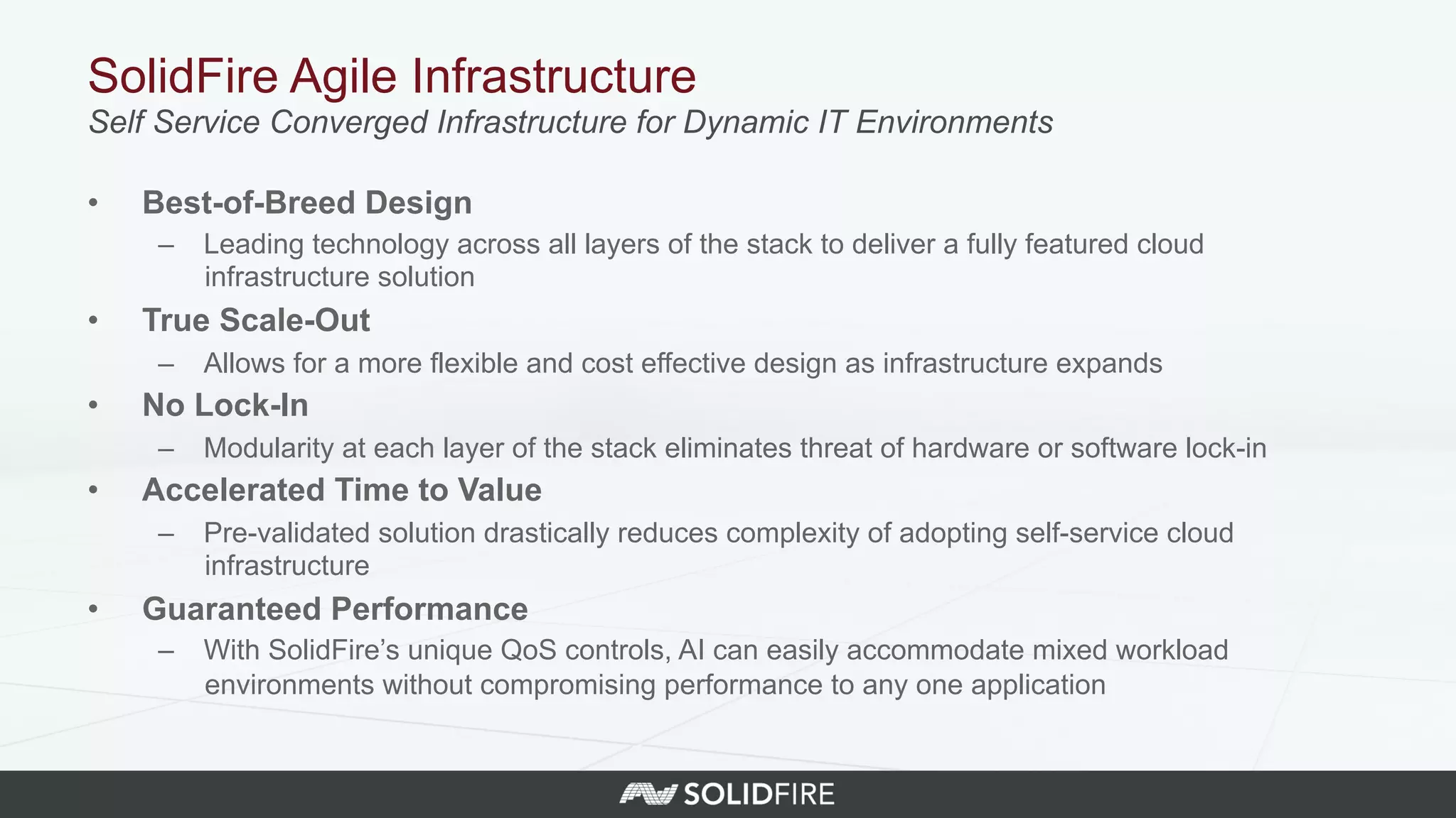 SolidFire Agile Infrastructure
Self Service Converged Infrastructure for Dynamic IT Environments
•  Best-of-Breed Design
–  Leading technology across all layers of the stack to deliver a fully featured cloud
infrastructure solution
•  True Scale-Out
–  Allows for a more flexible and cost effective design as infrastructure expands
•  No Lock-In
–  Modularity at each layer of the stack eliminates threat of hardware or software lock-in
•  Accelerated Time to Value
–  Pre-validated solution drastically reduces complexity of adopting self-service cloud
infrastructure
•  Guaranteed Performance
–  With SolidFire’s unique QoS controls, AI can easily accommodate mixed workload
environments without compromising performance to any one application
 