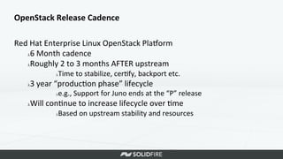 OpenStack	
  Release	
  Cadence	
  
Red	
  Hat	
  Enterprise	
  Linux	
  OpenStack	
  Plaeorm	
  
λ 6	
  Month	
  cadence	
  
λ Roughly	
  2	
  to	
  3	
  months	
  AFTER	
  upstream	
  
λ Time	
  to	
  stabilize,	
  cer>fy,	
  backport	
  etc.	
  
λ 3	
  year	
  “produc>on	
  phase”	
  lifecycle	
  
λ e.g.,	
  Support	
  for	
  Juno	
  ends	
  at	
  the	
  “P”	
  release	
  
λ Will	
  con>nue	
  to	
  increase	
  lifecycle	
  over	
  >me	
  
λ Based	
  on	
  upstream	
  stability	
  and	
  resources	
  
 