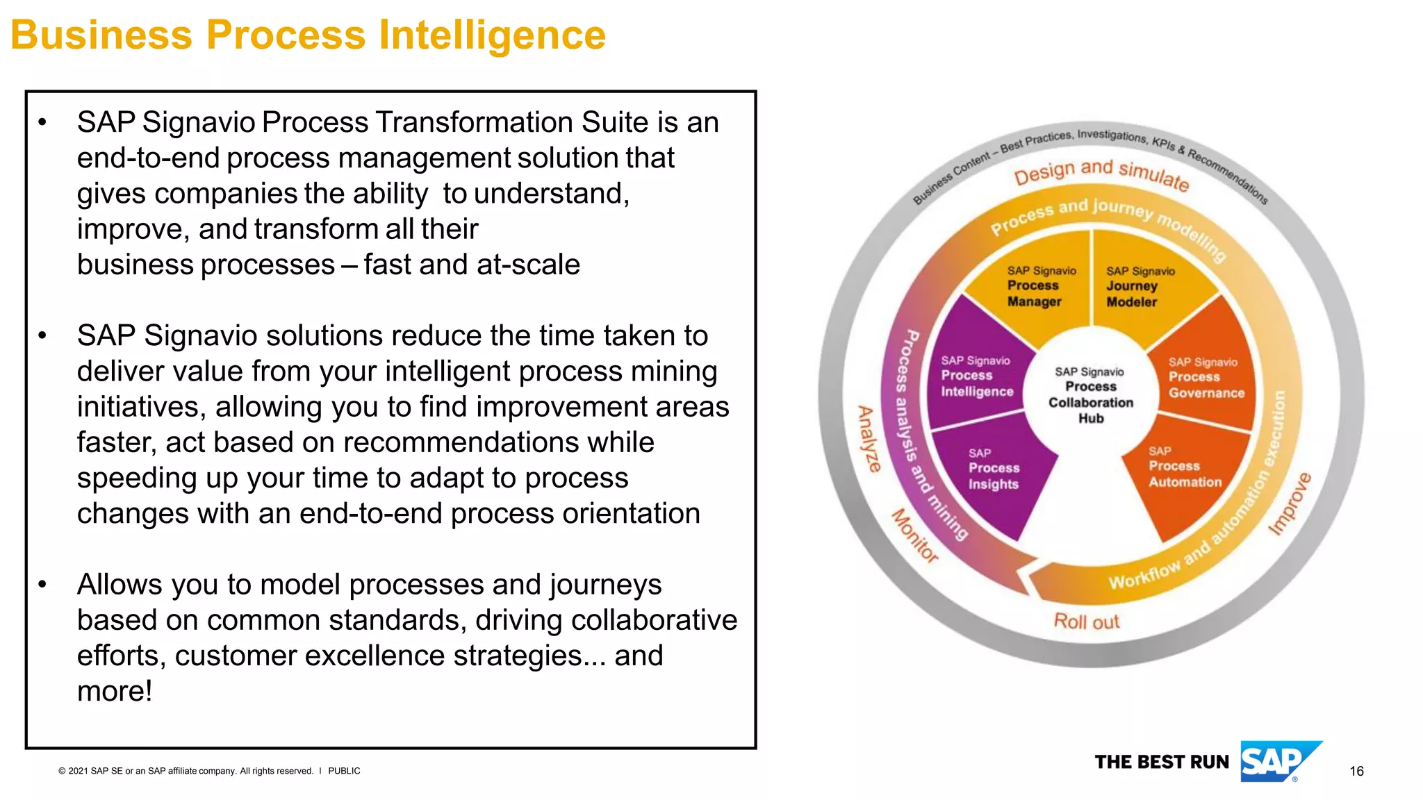 16
PUBLIC
© 2021 SAP SE or an SAP affiliate company. All rights reserved. ǀ
Business Process Intelligence
• SAP Signavio Process Transformation Suite is an
end-to-end process management solution that
gives companies the ability to understand,
improve, and transform all their
business processes – fast and at-scale
• SAP Signavio solutions reduce the time taken to
deliver value from your intelligent process mining
initiatives, allowing you to find improvement areas
faster, act based on recommendations while
speeding up your time to adapt to process
changes with an end-to-end process orientation
• Allows you to model processes and journeys
based on common standards, driving collaborative
efforts, customer excellence strategies... and
more!
 