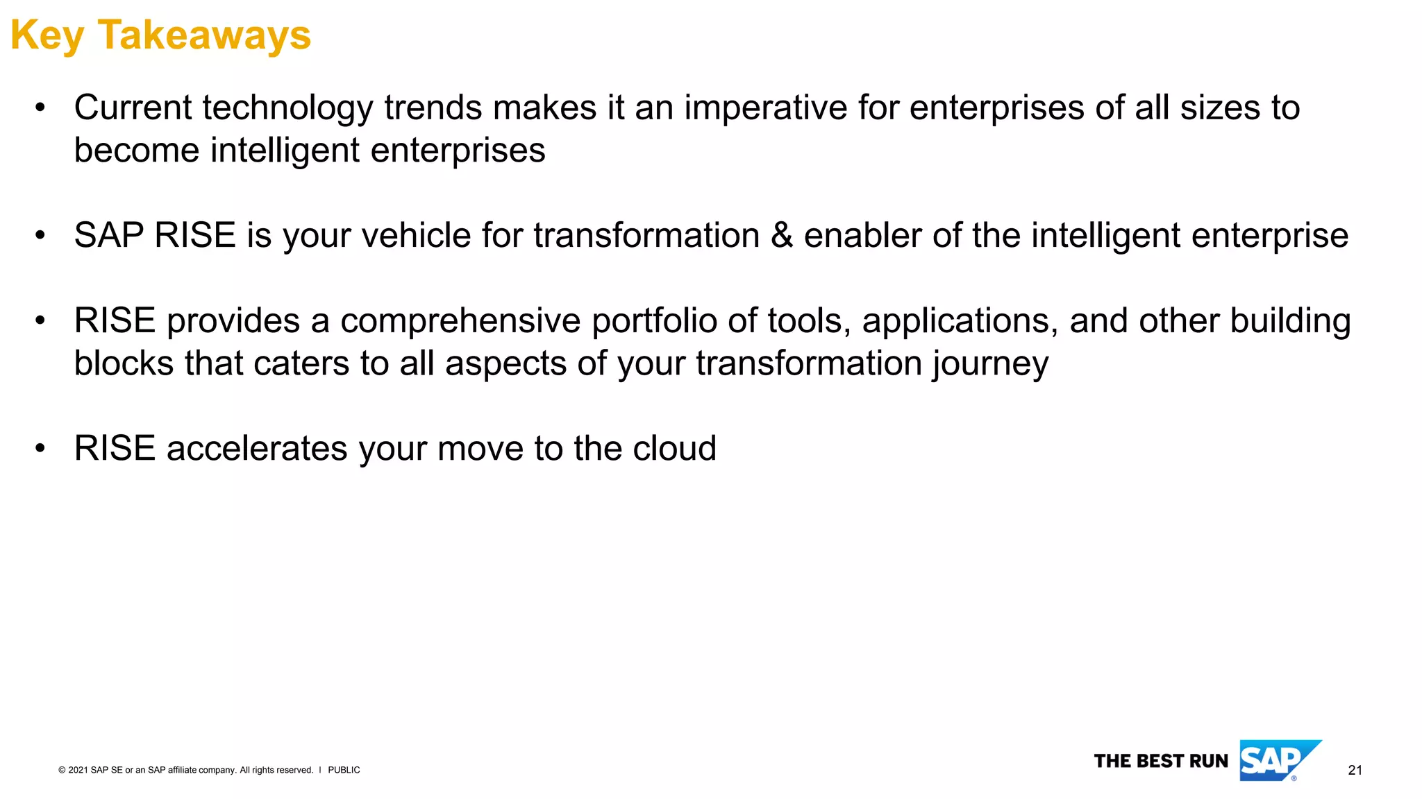 21
PUBLIC
© 2021 SAP SE or an SAP affiliate company. All rights reserved. ǀ
Key Takeaways
• Current technology trends makes it an imperative for enterprises of all sizes to
become intelligent enterprises
• SAP RISE is your vehicle for transformation & enabler of the intelligent enterprise
• RISE provides a comprehensive portfolio of tools, applications, and other building
blocks that caters to all aspects of your transformation journey
• RISE accelerates your move to the cloud
 