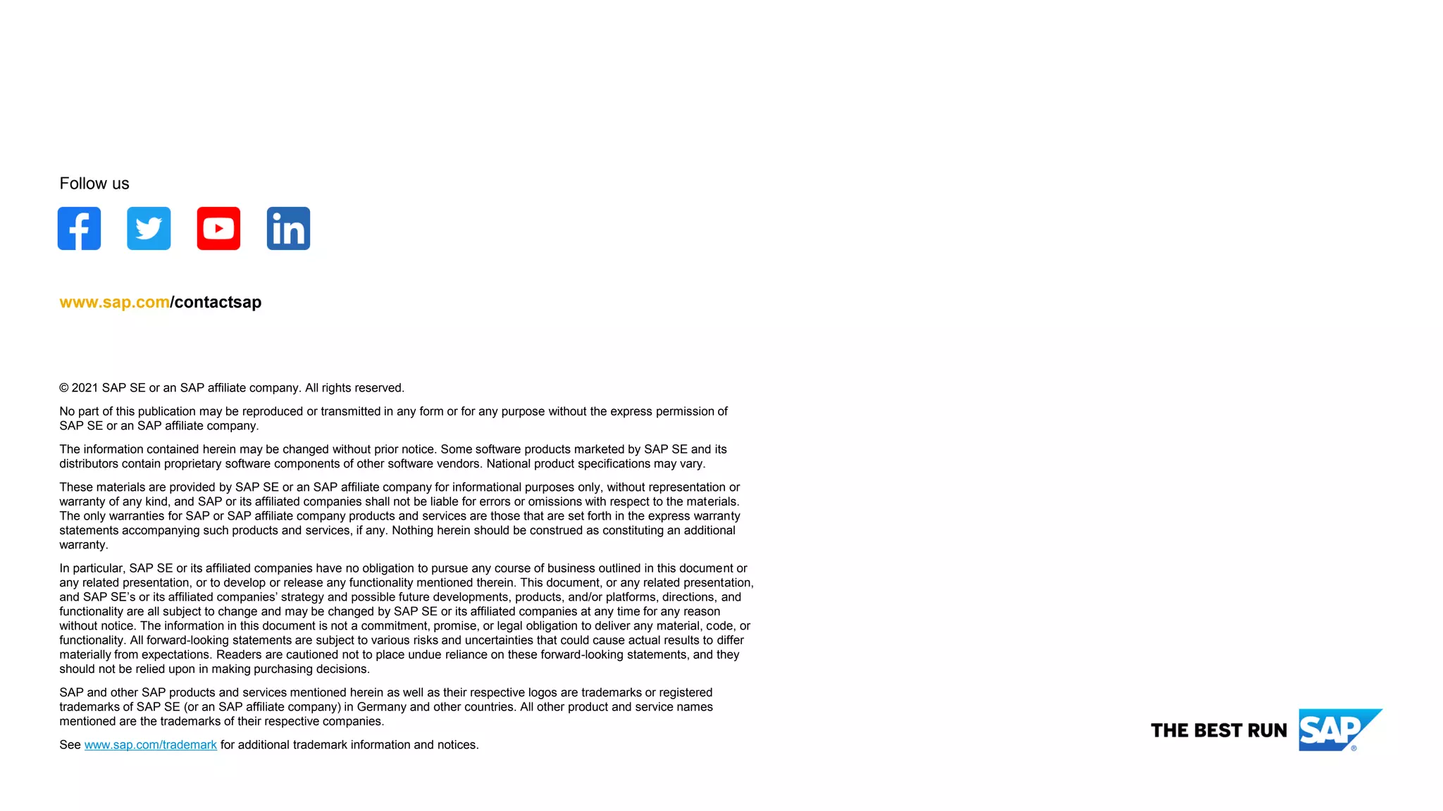 © 2021 SAP SE or an SAP affiliate company. All rights reserved.
No part of this publication may be reproduced or transmitted in any form or for any purpose without the express permission of
SAP SE or an SAP affiliate company.
The information contained herein may be changed without prior notice. Some software products marketed by SAP SE and its
distributors contain proprietary software components of other software vendors. National product specifications may vary.
These materials are provided by SAP SE or an SAP affiliate company for informational purposes only, without representation or
warranty of any kind, and SAP or its affiliated companies shall not be liable for errors or omissions with respect to the materials.
The only warranties for SAP or SAP affiliate company products and services are those that are set forth in the express warranty
statements accompanying such products and services, if any. Nothing herein should be construed as constituting an additional
warranty.
In particular, SAP SE or its affiliated companies have no obligation to pursue any course of business outlined in this document or
any related presentation, or to develop or release any functionality mentioned therein. This document, or any related presentation,
and SAP SE’s or its affiliated companies’ strategy and possible future developments, products, and/or platforms, directions, and
functionality are all subject to change and may be changed by SAP SE or its affiliated companies at any time for any reason
without notice. The information in this document is not a commitment, promise, or legal obligation to deliver any material, code, or
functionality. All forward-looking statements are subject to various risks and uncertainties that could cause actual results to differ
materially from expectations. Readers are cautioned not to place undue reliance on these forward-looking statements, and they
should not be relied upon in making purchasing decisions.
SAP and other SAP products and services mentioned herein as well as their respective logos are trademarks or registered
trademarks of SAP SE (or an SAP affiliate company) in Germany and other countries. All other product and service names
mentioned are the trademarks of their respective companies.
See www.sap.com/trademark for additional trademark information and notices.
www.sap.com/contactsap
Follow us
 