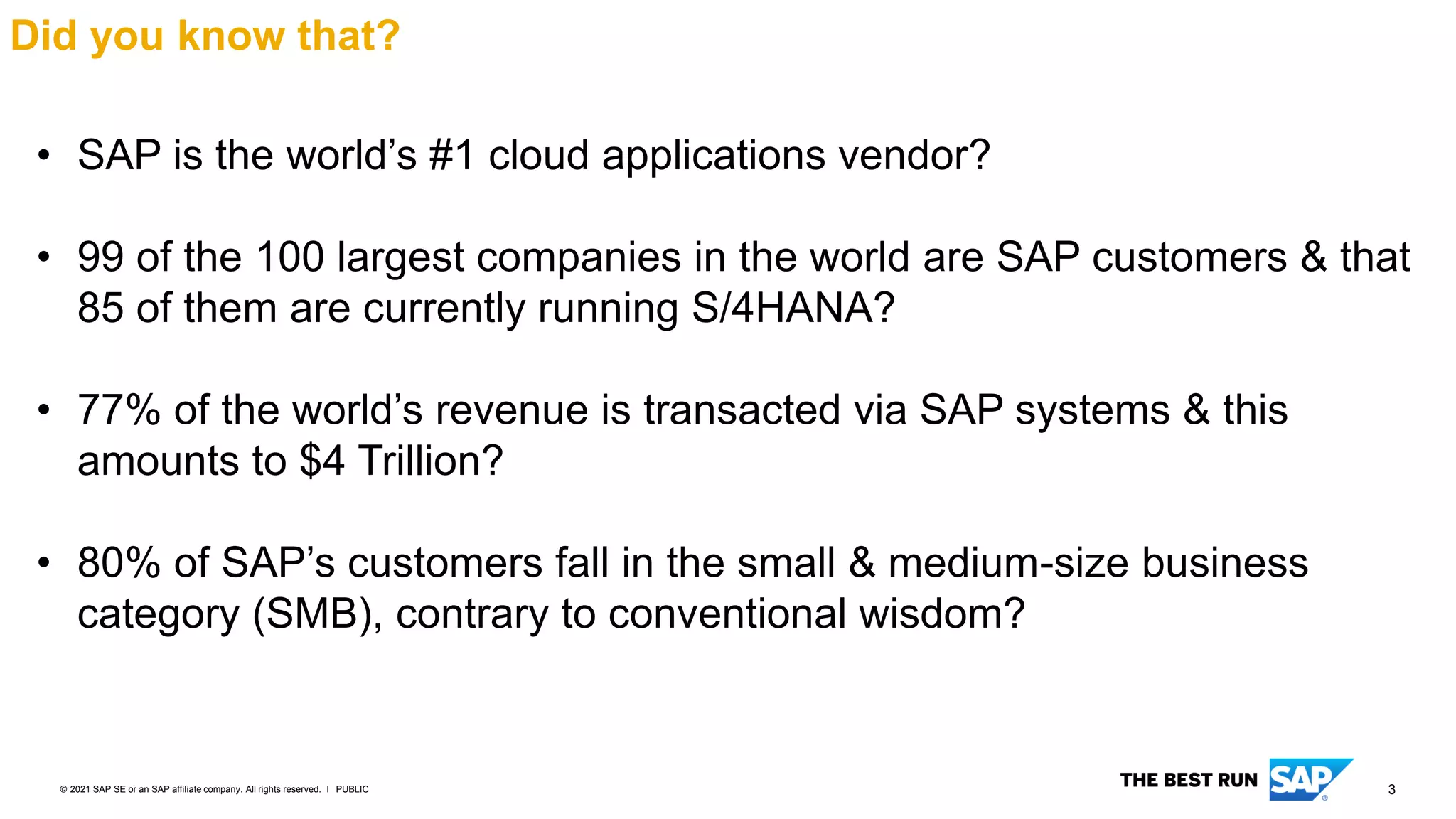 3
PUBLIC
© 2021 SAP SE or an SAP affiliate company. All rights reserved. ǀ
Did you know that?
• SAP is the world’s #1 cloud applications vendor?
• 99 of the 100 largest companies in the world are SAP customers & that
85 of them are currently running S/4HANA?
• 77% of the world’s revenue is transacted via SAP systems & this
amounts to $4 Trillion?
• 80% of SAP’s customers fall in the small & medium-size business
category (SMB), contrary to conventional wisdom?
 