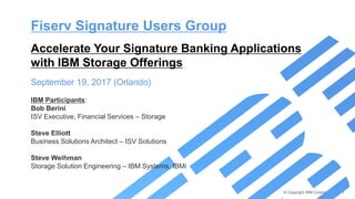 © Copyright IBM Corporation 2017
Fiserv Signature Users Group
Accelerate Your Signature Banking Applications
with IBM Storage Offerings
September 19, 2017 (Orlando)
IBM Participants:
Bob Berini
ISV Executive, Financial Services – Storage
Steve Elliott
Business Solutions Architect – ISV Solutions
Steve Weihman
Storage Solution Engineering – IBM Systems, IBMi
 