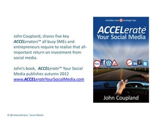 John Coupland, shares five key
     ACCELerators™ all busy SMEs and
     entrepreneurs require to realise that all-
     important return on investment from
     social media.

     John’s book, ACCELerate™ Your Social
     Media publishes autumn 2012
     www.ACCELerateYourSocialMedia.com




© @networkerplus Social Media
 