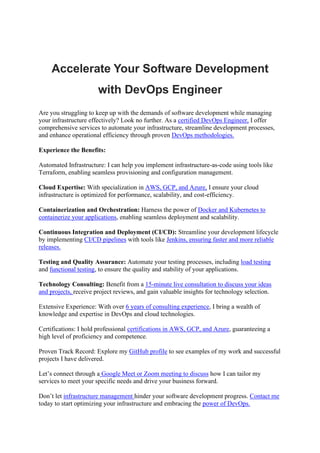 Accelerate Your Software Development
with DevOps Engineer
Are you struggling to keep up with the demands of software development while managing
your infrastructure effectively? Look no further. As a certified DevOps Engineer, I offer
comprehensive services to automate your infrastructure, streamline development processes,
and enhance operational efficiency through proven DevOps methodologies.
Experience the Benefits:
Automated Infrastructure: I can help you implement infrastructure-as-code using tools like
Terraform, enabling seamless provisioning and configuration management.
Cloud Expertise: With specialization in AWS, GCP, and Azure, I ensure your cloud
infrastructure is optimized for performance, scalability, and cost-efficiency.
Containerization and Orchestration: Harness the power of Docker and Kubernetes to
containerize your applications, enabling seamless deployment and scalability.
Continuous Integration and Deployment (CI/CD): Streamline your development lifecycle
by implementing CI/CD pipelines with tools like Jenkins, ensuring faster and more reliable
releases.
Testing and Quality Assurance: Automate your testing processes, including load testing
and functional testing, to ensure the quality and stability of your applications.
Technology Consulting: Benefit from a 15-minute live consultation to discuss your ideas
and projects, receive project reviews, and gain valuable insights for technology selection.
Extensive Experience: With over 6 years of consulting experience, I bring a wealth of
knowledge and expertise in DevOps and cloud technologies.
Certifications: I hold professional certifications in AWS, GCP, and Azure, guaranteeing a
high level of proficiency and competence.
Proven Track Record: Explore my GitHub profile to see examples of my work and successful
projects I have delivered.
Let’s connect through a Google Meet or Zoom meeting to discuss how I can tailor my
services to meet your specific needs and drive your business forward.
Don’t let infrastructure management hinder your software development progress. Contact me
today to start optimizing your infrastructure and embracing the power of DevOps.
 