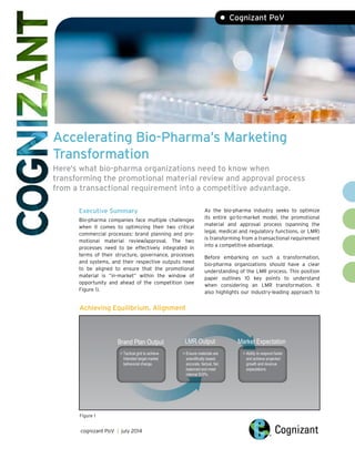 Accelerating Bio-Pharma’s Marketing
Transformation
Here’s what bio-pharma organizations need to know when
transforming the promotional material review and approval process
from a transactional requirement into a competitive advantage.
• Cognizant PoV
Executive Summary
Bio-pharma companies face multiple challenges
when it comes to optimizing their two critical
commercial processes: brand planning and pro-
motional material review/approval. The two
processes need to be effectively integrated in
terms of their structure, governance, processes
and systems, and their respective outputs need
to be aligned to ensure that the promotional
material is “in-market” within the window of
opportunity and ahead of the competition (see
Figure 1).
As the bio-pharma industry seeks to optimize
its entire go-to-market model, the promotional
material and approval process (spanning the
legal, medical and regulatory functions, or LMR)
is transforming from a transactional requirement
into a competitive advantage.
Before embarking on such a transformation,
bio-pharma organizations should have a clear
understanding of the LMR process. This position
paper outlines 10 key points to understand
when considering an LMR transformation. It
also highlights our industry-leading approach to
cognizant PoV | july 2014
Achieving Equilibrium, Alignment
 Tactical grid to achieve
Intended target market
behavioral change.
 Ensure materials are
scientiﬁcally based,
accurate, factual, fair,
balanced and meet
internal SOPs.
 Ability to respond faster
and achieve projected
growth and revenue
expectations.
Market ExpectationLMR OutputBrand Plan Output
Figure 1
 