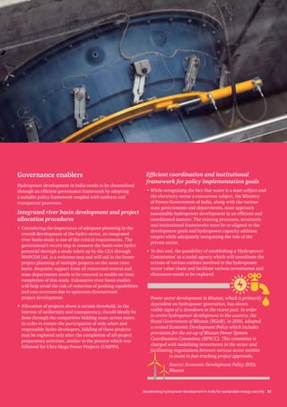 Accelerating hydropower development in India for sustainable energy security 21
Governance enablers
Hydropower development in India needs to be channelised
through an efficient governance framework by adopting
a suitable policy framework coupled with uniform and
transparent processes.
Integrated river basin development and project
allocation procedures
•	Considering the importance of adequate planning in the
overall development of the hydro sector, an integrated
river basin study is one of the critical requirements. The
government’s recent step to reassess the basin-wise hydro
potential through a study taken up by the CEA through
WAPCOS Ltd. is a welcome step and will aid in the better
project planning of multiple projects on the same river
basin. Requisite support from all concerned central and
state departments needs to be ensured to enable on-time
completion of this study. Exhaustive river basin studies
will help avoid the risk of reduction of peaking capabilities
and cost overruns due to upstream/downstream
project development.
•	Allocation of projects above a certain threshold, in the
interest of uniformity and transparency, should ideally be
done through the competitive bidding route across states.
In order to ensure the participation of only select and
responsible hydro developers, bidding of these projects
may be explored only after the completion of all-project
preparatory activities, similar to the process which was
followed for Ultra Mega Power Projects (UMPPs).
Efficient coordination and institutional
framework for policy implementation goals
•	While recognising the fact that water is a state subject and
the electricity sector a concurrent subject, the Ministry
of Power/Government of India, along with the various
state governments and departments, must approach
sustainable hydropower development in an efficient and
coordinated manner. The existing processes, structures
and institutional frameworks must be re-aligned to the
development goals and hydropower capacity addition
targets while adequately recognising the role of the
private sector.
•	To this end, the possibility of establishing a ‘Hydropower
Commission’ as a nodal agency which will coordinate the
actions of various entities involved in the hydropower
sector value chain and facilitate various investments and
clearances needs to be explored
Power sector development in Bhutan, which is primarily
dependent on hydropower generation, has shown
visible signs of a slowdown in the recent past. In order
to revive hydropower development in the country, the
Royal Government of Bhutan (RGoB), in 2016, adopted
a revised Economic Development Policy which includes
provisions for the set-up of Bhutan Power System
Coordination Committee (BPSCC). This committee is
charged with mobilising investments in the sector and
facilitating negotiations between various sector entities
to assist in fast-tracking project approvals.
Source: Economic Development Policy 2016,
Bhutan
 
