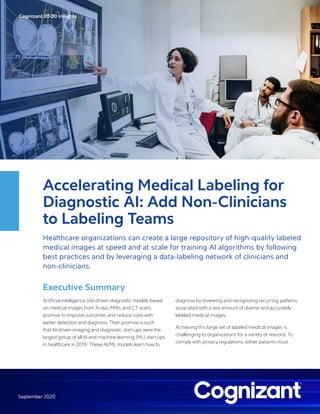 Cognizant 20-20 Insights
September 2020
Accelerating Medical Labeling for
Diagnostic AI: Add Non-Clinicians
to Labeling Teams
Healthcare organizations can create a large repository of high-quality labeled
medical images at speed and at scale for training AI algorithms by following
best practices and by leveraging a data-labeling network of clinicians and
non-clinicians.
Executive Summary
Artificial intelligence (AI)-driven diagnostic models based
on medical images from X-rays, MRIs, and CT scans
promise to improve outcomes and reduce costs with
earlier detection and diagnosis.Their promise is such
that AI-driven imaging and diagnostic start-ups were the
largest group of all AI and machine learning (ML) start-ups
in healthcare in 2019.1
These AI/ML models learn how to
diagnose by reviewing and recognizing recurring patterns
associated with a vast amount of diverse and accurately
labeled medical images.
Achieving this large set of labeled medical images is
challenging to organizations for a variety of reasons. To
comply with privacy regulations, either patients must
 