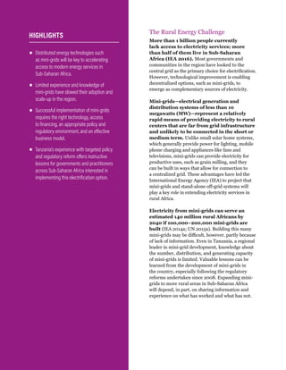 WRI.org
6
The Rural Energy Challenge
More than 1 billion people currently
lack access to electricity services; more
than half of them live in Sub-Saharan
Africa (IEA 2016). Most governments and
communities in the region have looked to the
central grid as the primary choice for electrification.
However, technological improvement is enabling
decentralized options, such as mini-grids, to
emerge as complementary sources of electricity.
Mini-grids—electrical generation and
distribution systems of less than 10
megawatts (MW)—represent a relatively
rapid means of providing electricity to rural
centers that are far from grid infrastructure
and unlikely to be connected in the short or
medium term. Unlike small solar home systems,
which generally provide power for lighting, mobile
phone charging and appliances like fans and
televisions, mini-grids can provide electricity for
productive uses, such as grain milling, and they
can be built in ways that allow for connection to
a centralized grid. These advantages have led the
International Energy Agency (IEA) to project that
mini-grids and stand-alone off-grid systems will
play a key role in extending electricity services in
rural Africa.
Electricity from mini-grids can serve an
estimated 140 million rural Africans by
2040 if 100,000–200,000 mini-grids are
built (IEA 2014a; UN 2015a). Building this many
mini-grids may be difficult, however, partly because
of lack of information. Even in Tanzania, a regional
leader in mini-grid development, knowledge about
the number, distribution, and generating capacity
of mini-grids is limited. Valuable lessons can be
learned from the development of mini-grids in
the country, especially following the regulatory
reforms undertaken since 2008. Expanding mini-
grids to more rural areas in Sub-Saharan Africa
will depend, in part, on sharing information and
experience on what has worked and what has not.
▪
▪ Distributed energy technologies such
as mini-grids will be key to accelerating
access to modern energy services in
Sub-Saharan Africa.
▪
▪ Limited experience and knowledge of
mini-grids have slowed their adoption and
scale-up in the region.
▪
▪ Successful implementation of mini-grids
requires the right technology, access
to financing, an appropriate policy and
regulatory environment, and an effective
business model.
▪
▪ Tanzania’s experience with targeted policy
and regulatory reform offers instructive
lessons for governments and practitioners
across Sub-Saharan Africa interested in
implementing this electrification option.
HIGHLIGHTS
 