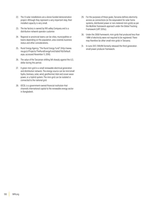 WRI.org
100
22. The 13 solar installations are a donor-funded demonstration
project. Although they represent a very important step, their
installed capacity is very small.
23. The tea factory is owned by Rift valley Company and is a
distribution network operator customer.
24. Regional or provincial towns can be cities, municipalities or
towns depending on the population, area covered, business
status and other considerations.
25. Rural Energy Agency, “The Rural Energy Fund” (http://www.
rea.go.tz/Projects/TheRuralEnergyFund/tabid/150/Default.
aspx, accessed November 11, 2016).
26. The value of the Tanzanian shilling fell sharply against the U.S.
dollar during this period.
27. A green mini-grid is a small renewable electrical generation
and distribution network. The energy source can be mini/small
hydro, biomass, solar, wind, geothermal, tidal and ocean wave
power, or a hybrid system. The mini-grid can be isolated or
connected to the national grid.
28. IDCOL is a government-owned financial institution that
channels international capital to the renewable energy sector
in Bangladesh.
29. For the purposes of these goals, Tanzania defines electricity
access as connections (or the eequivalent for solar home
systems, distributed power or non-metered mini-grids) as per
the Multitier framework approach under the Global Tracking
Framework (URT 2015c).
30. Under the 2008 framework, mini-grids that produced less than
1 MW of electricity were not required to be registered. There
may therefore be other small mini-grids in Tanzania.
31. In June 2017, EWURA formerly released the third-generation
small power producer framework.
 