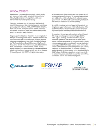 101
Accelerating Mini-Grid Deployment in Sub-Saharan Africa: Lessons from Tanzania
ACKNOWLEDGMENTS
We are pleased to acknowledge our institutional strategic partners,
who provide core funding to WRI: Netherlands Ministry of Foreign
Affairs, Royal Danish Ministry of Foreign Affairs, and Swedish
International Development Cooperation Agency.
The authors would like to thank the many people who contributed
thoughtful discussions and ideas that helped shape this report. We are
particularly grateful to the staff of MEM, EWURA, TANESCO, NEMC, REA,
World Bank and SIDA, Development Partners and mini-grid owners
and operators in Tanzania for sharing their experiences and providing
primary and secondary data for this report.
We gratefully acknowledge those who put time into reviewing drafts of
the report and providing valuable feedback. Internal reviewers included
Giulia Christianson, Sarah Martin, Peter Ndunda and Amala Devi. Exter-
nal reviewers included Jeremy Foster (USAID), Kristine Bos (Mathemat-
ica Policy Research), Duncan Chaplin (Mathematica Policy Research)
Sanjoy Sanyal (formerly of New Ventures, India), Subodh Mathur (World
Bank), Lennart Bangens (Chalmers University, Sweden) and Zeph
Kivungi (formerly of HIVOS Nairobi regional office). We acknowledge the
valuable insights of Richard Hosier of the World Bank. We are also grate-
ful to Laura Malaguzzi Valeri of WRI for her guidance and support.
We would like to thank Andres Chamorro, Mimi Gong and Nara McCray
for developing the maps for the report. We appreciate the assistance of
Carin Hall, Carni Klirs and Daniel Melling with the publication process.
Special thanks to Emily Matthews for substantive editing of initial drafts
of the report and Barbara Karni for the final copyediting.
We gratefully acknowledge the Charles Stewart Mott Foundation for pro-
viding financial support for the research that forms the foundation of this
report. For more than four decades, the Mott Foundation’s Environment
Program has supported stewardship of the world’s natural resources.
The production of this report was made possible by the financial support
of the Energy Sector Management Assistance Program (ESMAP).
ESMAP―a global knowledge and technical assistance program
administered by the World Bank―assists low- and middle-income
countries to increase their know-how and institutional capacity to achieve
environmentally sustainable energy solutions for poverty reduction and
economic growth. ESMAP is funded by Australia, Austria, Denmark, the
European Commission, Finland, France, Germany, Iceland, Japan, Lithuania,
Luxembourg, the Netherlands, Norway, the Rockefeller Foundation,
Sweden, Switzerland, the United Kingdom, and the World Bank. ESMAP’s
Global Facility on Mini Grids aims to accelerate mini grid expansion for
low cost and timely access to electricity services in Sub-Saharan Africa,
South and East Asia, and Small Island Developing States.
 