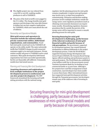 9
Accelerating Mini-Grid Deployment in Sub-Saharan Africa: Lessons from Tanzania
▪
▪ The eligible project size was reduced from
1,000 kW to 100 kW, enabling smaller
producers to sell to TANESCO.
▪
▪ The price of the feed-in tariff is now pegged to
the U.S. dollar. The change benefits mini-grid
sponsors and developers that raise debt finance
in dollars but can have negative implications
for TANESCO, which now must absorb the cost
of inflation.
Ownership and Operational Models
Mini-grid owners and operators in
Tanzania include the national utility,
private commercial entities, faith-based
organizations, and communities. Fossil
fuel mini-grids owned and run by TANESCO all
operate on the utility model. The same nationwide
tariffs that TANESCO charges its grid-connected
customers apply to its mini-grid customers. Private
entities usually sell power to TANESCO and to retail
customers. Mini-grids developed by faith-based
organizations have been successful operationally,
but few are financially self-sufficient. Community
models have had mixed success.
Planning and Financing Mini-Grid Development
Acquiring clearances and registrations
from multiple institutions in the project
development process is cumbersome and
can slow project development. The SPP
framework streamlined the licensing and tariff-
setting procedures with the national energy
regulator, but the planning process for mini-grids
remains complicated: A typical mini-grid project
may involve up to 13 steps from inception to
commissioning. Clearances and decision-making
processes involve multiple institutions outside the
energy sector; some regulatory procedures (such as
obtaining environmental clearances) can require
many months. Streamlining regulatory clearance
procedures that lie outside the purview of the
energy sector will be important to ensure a smooth
planning process for mini-grids.
Securing financing for mini-grid
development is challenging, partly because
of the inherent weaknesses of mini-grid
financial models and partly because of
risk perceptions. The government, supported
by development partners, has created financial
mechanisms to address bottlenecks in the project
development process. Under the World Bank–
supported Tanzania Energy Development and
Access Project (TEDAP), the Tanzania Rural Energy
Agency offered matching and performance grants to
mini-grid projects. The World Bank also established
a $23 million credit line to the government-owned
Tanzania Investment Bank for on-lending to local
commercial banks as 15-year loans. Although a
few projects have used this arrangement to fund
construction, most developers have been unable
to access these loans. Other international donors
have supported mini-grid development activities
through the Tanzanian government, but developers
remain wary of the unknown risks of investing in
mini-grids.
Securing financing for mini-grid development
is challenging, partly because of the inherent
weaknesses of mini-grid financial models and
partly because of risk perceptions.
 