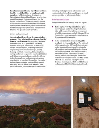 WRI.org
10
Local commercial banks have been hesitant
to offer credit facilities to local mini-grid
developers. Most mini-grid developers in
Tanzania that obtained local finance were foreign-
owned businesses. Commercial banks cite the
limited availability of funds and the poor quality
of documentation submitted by local developers
as reasons for not extending credit to local actors.
Bank financing is likely to remain limited unless
financial risk guarantees are provided.
Impact on Development
Anecdotal evidence from five case studies
suggests that mini-grids are improving the
lives of rural people. In one project, support
from an Italian NGO, paired with electricity
from the mini-grid, contributed to the start of
several new enterprises, including sunflower
oil pressing, mechanical workshops, poultry
farming, and fruit processing. Financing from
savings and credit cooperative societies (SACCOs)
and village community banks enabled residents
to develop small and medium-size enterprises,
contributing to sustained demand for electricity
and rural development. Improved lighting and
electricity services helped rural residents start
small businesses, increased access to information
(including market prices) via information and
communication technologies, and improved social
services provided by schools and clinics.
Recommendations
Five recommendations emerge from this report:
▪
▪ Build up knowledge about mini-grid
experiences. Understanding what makes
mini-grids succeed (or fail) can be extremely
helpful to countries across Sub-Saharan Africa.
Committing resources to understanding these
dynamics would be valuable.
▪
▪ Make information about mini-grids
available to relevant actors. The national
utility regulator, the REA, and other relevant
authorities should continue efforts to make
relevant information available to developers
and project sponsors. Information on energy
resources (quality, abundance, location);
funding sources; and mini-grid operational
performance would be useful. The REA could
establish and maintain a comprehensive
database of mini-grids, which could be hosted
on Tanzania’s Mini-Grid Information Portal.
 