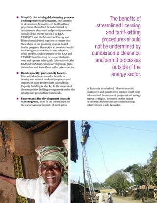 11
Accelerating Mini-Grid Deployment in Sub-Saharan Africa: Lessons from Tanzania
▪
▪ Simplify the mini-grid planning process
and improve coordination. The benefits
of streamlined licensing and tariff-setting
procedures should not be undermined by
cumbersome clearance and permit processes
outside of the energy sector. The REA,
TANESCO, and the Ministry of Energy and
Minerals could work together to ensure that
these steps in the planning process do not
hinder progress. One option to consider would
be shifting responsibility for site selection,
initial studies, and clearances to the REA and
TANESCO and inviting developers to build,
own, and operate mini-grids. Alternatively, the
REA and TANESCO could develop mini-grids
themselves and lease them to the private sector.
▪
▪ Build capacity, particularly locally.
Mini-grid developers need to be able to
develop and submit bankable proposals and
implement mini-grid projects successfully.
Capacity building is also key to the success of
the competitive bidding arrangement under the
small power production framework.
▪
▪ Understand the development impacts
of mini-grids. Most of the information on
the socioeconomic impacts of mini-grids
in Tanzania is anecdotal. More systematic
qualitative and quantitative studies would help
inform rural development programs and energy
access strategies. Research on the impact
of different business models and financing
interventions would be useful.
The benefits of
streamlined licensing
and tariff-setting
procedures should
not be undermined by
cumbersome clearance
and permit processes
outside of the
energy sector.
 