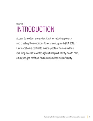 13
Accelerating Mini-Grid Deployment in Sub-Saharan Africa: Lessons from Tanzania
CHAPTER 1
INTRODUCTION
Access to modern energy is critical for reducing poverty
and creating the conditions for economic growth (IEA 2011).
Electrification is central to most aspects of human welfare,
including access to water, agricultural productivity, health care,
education, job creation, and environmental sustainability.
 