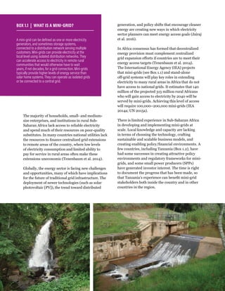 WRI.org
14
The majority of households, small- and medium-
size enterprises, and institutions in rural Sub-
Saharan Africa lack access to reliable electricity
and spend much of their resources on poor-quality
substitutes. In many countries national utilities lack
the resources to finance centralized grid extensions
to remote areas of the country, where low levels
of electricity consumption and limited ability to
pay for service in rural areas often make these
extensions uneconomic (Tenenbaum et al. 2014).
Globally, the energy sector is facing new challenges
and opportunities, many of which have implications
for the future of traditional grid infrastructure. The
deployment of newer technologies (such as solar
photovoltaic [PV]), the trend toward distributed
generation, and policy shifts that encourage cleaner
energy are creating new ways in which electricity
sector planners can meet energy access goals (Jairaj
et al. 2016).
In Africa consensus has formed that decentralized
energy provision must complement centralized
grid expansion efforts if countries are to meet their
energy access targets (Tenenbaum et al. 2014).
The International Energy Agency (IEA) projects
that mini-grids (see Box 1.1) and stand-alone
off-grid systems will play key roles in extending
electricity to many rural areas in Africa that do not
have access to national grids. It estimates that 140
million of the projected 315 million rural Africans
who will gain access to electricity by 2040 will be
served by mini-grids. Achieving this level of access
will require 100,000–200,000 mini-grids (IEA
2014a; UN 2015a).
There is limited experience in Sub-Saharan Africa
in developing and implementing mini-grids at
scale. Local knowledge and capacity are lacking
in terms of choosing the technology, crafting
sustainable and scalable business models, and
creating enabling policy/financial environments. A
few countries, including Tanzania (Box 1.2), have
had some successes in creating attractive policy
environments and regulatory frameworks for mini-
grids, and some small power producers (SPPs)
have generated investor interest. The time is right
to document the progress that has been made, so
that Tanzania’s experience can benefit mini-grid
stakeholders both inside the country and in other
countries in the region.
A mini-grid can be defined as one or more electricity
generators, and sometimes storage systems,
connected to a distribution network serving multiple
customers. Mini-grids can provide electricity at the
local level using isolated distribution networks. They
can accelerate access to electricity in remote rural
communities that would otherwise have to wait
years, if not decades, for a grid connection. Mini-grids
typically provide higher levels of energy service than
solar home systems. They can operate as isolated grids
or be connected to a central grid.
BOX 1.1 | WHAT IS A MINI-GRID?
 