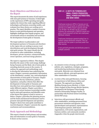 15
Accelerating Mini-Grid Deployment in Sub-Saharan Africa: Lessons from Tanzania
Study Objectives and Structure of
the Report
This report documents the status of and experiences
with mini-grid systems in Tanzania. It sheds light
on the experiences of SPPs operating mini-grids,
explains the choices they make regarding different
technologies and business ownership models, and
evaluates how these choices are working out in
practice. The report identifies a number of success
factors in mini-grid development and operation,
highlights challenges that impede progress, and
recommends actions to streamline and accelerate
the development of mini-grids in Tanzania.
The target audience is policymakers and
development partners in Tanzania and elsewhere
in the region who are seeking to pursue rural
electrification and rural development through
mini-grid systems. The report should also be
of interest to other stakeholders, including
developers, private investors, commercial banks,
owner-operators, and local energy planners.
The report is organized as follows. This chapter
describes the nature of the rural energy challenge
facing Tanzania and the likely role of mini-grids in
extending electricity access in the country. It
outlines the approach and methodology used
to develop the information base underlying this
report. Chapter 2 presents quantitative information
on the distribution, number, size, and technological
characteristics of mini-grids in Tanzania. Chapter
3 documents the key institutions, policies,
regulations, and policy reforms that affect the
development of mini-grids in Tanzania and
describes how mini-grids have been implemented
under different regimes. Chapter 4 provides a
guide to the various business (ownership) models
used in mini-grid operations and identifies some
of the factors that appear to lead to success or
failure. Chapter 5 describes the planning process
and the funds and financial mechanisms used to
promote mini-grid development and operation.
Chapter 6 shows how mini-grids contribute to
rural development. Chapter 7 presents the report’s
conclusions and recommendations.
Study Approach and Methodology
This report is based on both primary and secondary
data and information on mini-grids in Tanzania.
It draws on four sources:
1. An extensive review of energy and related
policies, acts, regulations, strategies, programs,
and monitoring mechanisms relevant to
mini-grids. Materials were obtained from
government officials, mini-grid operators, and
other stakeholders in Tanzania.
2. A review of the mini-grid literature, focusing
on experiences in Sub-Saharan Africa and
Tanzania. The approach was shaped by
Building Energy Access Markets: A Value
Chain Analysis of Key Energy Market Systems,
developed by the European Union Energy
Initiative Partnership Dialogue Facility, in
partnership with Practical Action Consulting
(EUEI PDF 2015).
3. Interviews with government officials and
other stakeholders, including personnel from
government ministries and agencies; mini-
grid developers and operators; representatives
of development partners, faith-based
organizations, civil society organizations, and
business entities; and community members
(Appendix A lists the people interviewed).
Small power producers (SPPs) in Tanzania are not
synonymous with mini-grids, as defined here. SPPs
generate up to 10MW of export capacity and sell
to an off-taker. The off-taker can be a corporate
customer, the national grid, a TANESCO-owned mini-
grid, or retail consumers via their own small power
distributor network.
Small power distributors operate localized, low- to
medium-voltage distribution networks. They can
generate their own power or purchase power from
other sources.
A mini-grid both generates and distributes power to
multiple customers.
BOX 1.2 | A NOTE ON TERMINOLOGY:
SMALL POWER PRODUCERS,
SMALL POWER DISTRIBUTORS,
AND MINI-GRIDS
 