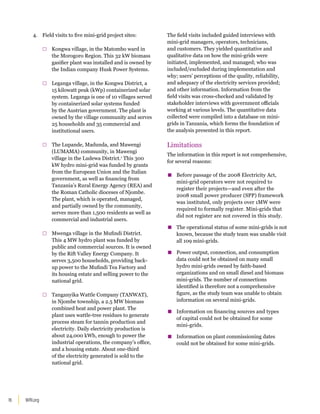 WRI.org
16
4. Field visits to five mini-grid project sites:
□
□ Kongwa village, in the Matombo ward in
the Morogoro Region. This 32 kW biomass
gasifier plant was installed and is owned by
the Indian company Husk Power Systems.
□
□ Leganga village, in the Kongwa District, a
15 kilowatt peak (kWp) containerized solar
system. Leganga is one of 10 villages served
by containerized solar systems funded
by the Austrian government. The plant is
owned by the village community and serves
25 households and 35 commercial and
institutional users.
□
□ The Lupande, Madunda, and Mawengi
(LUMAMA) community, in Mawengi
village in the Ludewa District.1
This 300
kW hydro mini-grid was funded by grants
from the European Union and the Italian
government, as well as financing from
Tanzania’s Rural Energy Agency (REA) and
the Roman Catholic dioceses of Njombe.
The plant, which is operated, managed,
and partially owned by the community,
serves more than 1,500 residents as well as
commercial and industrial users.
□
□ Mwenga village in the Mufindi District.
This 4 MW hydro plant was funded by
public and commercial sources. It is owned
by the Rift Valley Energy Company. It
serves 3,500 households, providing back-
up power to the Mufindi Tea Factory and
its housing estate and selling power to the
national grid.
□
□ Tanganyika Wattle Company (TANWAT),
in Njombe township, a 2.5 MW biomass
combined heat and power plant. The
plant uses wattle-tree residues to generate
process steam for tannin production and
electricity. Daily electricity production is
about 24,000 kWh, enough to power the
industrial operations, the company’s office,
and a housing estate. About one-third
of the electricity generated is sold to the
national grid.
The field visits included guided interviews with
mini-grid managers, operators, technicians,
and customers. They yielded quantitative and
qualitative data on how the mini-grids were
initiated, implemented, and managed; who was
included/excluded during implementation and
why; users’ perceptions of the quality, reliability,
and adequacy of the electricity services provided;
and other information. Information from the
field visits was cross-checked and validated by
stakeholder interviews with government officials
working at various levels. The quantitative data
collected were compiled into a database on mini-
grids in Tanzania, which forms the foundation of
the analysis presented in this report.
Limitations
The information in this report is not comprehensive,
for several reasons:
▪
▪ Before passage of the 2008 Electricity Act,
mini-grid operators were not required to
register their projects—and even after the
2008 small power producer (SPP) framework
was instituted, only projects over 1MW were
required to formally register. Mini-grids that
did not register are not covered in this study.
▪
▪ The operational status of some mini-grids is not
known, because the study team was unable visit
all 109 mini-grids.
▪
▪ Power output, connection, and consumption
data could not be obtained on many small
hydro mini-grids owned by faith-based
organizations and on small diesel and biomass
mini-grids. The number of connections
identified is therefore not a comprehensive
figure, as the study team was unable to obtain
information on several mini-grids.
▪
▪ Information on financing sources and types
of capital could not be obtained for some
mini-grids.
▪
▪ Information on plant commissioning dates
could not be obtained for some mini-grids.
 