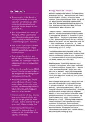 WRI.org
20
Energy Access in Tanzania
Tanzania enjoys political stability and saw economic
growth rates of about 7 percent over the past decade.
Social well-being indicators (education, health,
nutrition, employment) improved during this period,
but poverty remains widespread, particularly in
rural areas, where three-quarters of the population
lives. Approximately 28 percent of the country’s
inhabitants live below the poverty line.2
Given the country’s young demographic profile,
Tanzania will experience rapid population growth
in coming years. According to the national census
(www.nbs.go.tz), the population was 44.9 million
in 2012, with an annual growth rate of 2.9 percent.
Based on this growth rate, the population at the end
of 2016 is estimated at 50.3 million. The United
Nations’ median population projection is more than
82 million by 2030 (UN 2015b).
Continued economic and population growth will
create strong demand for electricity. According to the
International Energy Agency (IEA 2014b), demand
in Tanzania could rise by an annual average rate of
6.6 percent between 2012 and 2040.3
Providing access to electricity remains a major
challenge. Ninety percent of the energy consumed
in Tanzania comes from biomass; only 1.5 percent
comes from electricity (URT 2015b). As of 2014,
less than 20 percent of the population had access
to electricity, with a dramatic difference between
urban areas (43 percent access) and rural areas (6
percent access).4
The challenges facing Tanzania’s energy sector are
similar to the challenges facing other countries
in Sub-Saharan Africa. The national utility, the
Tanzania Electric Supply Company (TANESCO),
struggles to maintain financial solvency. Tanzania’s
electricity sector is largely vertically integrated:
TANESCO owns the majority of generation assets
and all transmission and distribution assets. As
part of its Electricity Supply Industry Reform
Strategy 2014–2025, Tanzania plans to unbundle
its electricity sector and separate TANESCO’s
generation, transmission, and distribution
functions, eventually privatizing some components.
These reforms are driven by the Tanzanian
Development Vision, which seeks to make Tanzania
a middle-income country by 2025.
▪
▪ Mini-grids provided the first electricity in
Tanzania (in colonial days) and continue to
supply many rural enterprises and isolated
communities. Developers have favored
technologies that have proven to be robust
and cost-effective.
▪
▪ Hydro mini-grids are the most common type
of mini-grids, but fossil fuel and biomass
systems dominate installed capacity. Hydro is
expected to remain the dominant technology
if current financing support is maintained.
▪
▪ Diesel and natural gas mini-grids (all owned
by the Tanzania Electric Supply Company
[TANESCO]) account for the vast majority of
mini-grid customers.
▪
▪ Diesel and natural gas plants are large
(average 3.8 MW) and relatively inexpensive
to install, but they need frequent maintenance
and spare parts that are not readily available
in rural areas.
▪
▪ Hydro mini-grids are smaller (average 672 kW),
and most of them are run-of-river installations.
They are expensive to build but long-lived and
relatively inexpensive to operate.
▪
▪ Most biomass plants (average 2.1 MW) are
commercially owned units powering wood
or sugar mills and supplying other users in
the vicinity. They are moderately inexpensive
to build and maintain, but fuel supply and
preparation can be challenging.
▪
▪ Consumers are familiar with stand-alone solar
home systems; they are less familiar with
larger solar mini-grid systems that provide
services to a cluster of users. Solar mini-grids
remain mostly at the demonstration stage.
▪
▪ Numerous small, informal diesel mini-
grids exist. They supply small clusters of
households all over the country and are not
captured in formal records.
KEY TAKEAWAYS
 
