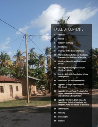 iii
Accelerating Mini-Grid Deployment in Sub-Saharan Africa: Lessons from Tanzania
TABLE OF CONTENTS
1 Foreword
3 Preface
5 Executive Summary
13 Introduction
19	Overview of Mini-Grids in Tanzania
39	The Institutional, Policy, and Regulatory
Framework for Mini-Grids in Tanzania
53	Mini-Grid Ownership and Operational
Models
65	Planning and Securing Financing for
Mini-Grid Projects
79	How Are Mini-Grids Contributing to Rural
Development?
83	Conclusions and Recommendations
86	Appendix A: People Interviewed for
This Report
88	Appendix B: Small Power Producers That
Signed Small Power Purchase Agreements
and Submitted Letters of Intent
90	Appendix C: Policies, Strategies, Acts,
Regulations, Technical Standards, and
Programs, Plans, and Projects on Mini-Grids
94 Abbreviations
95 Glossary
96 Bibliography
99 Endnotes
 