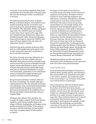 WRI.org
26
consumers. In the Southern Highlands, faith-based
organizations have installed hydro mini-grids using
the cross-flow Ossberger turbine, manufactured
in Germany.
The oldest operational hydro plant, at Mamba
Mission in the Katavi Region, was installed in 1932.
Another technology that has survived for many
years is steam power, demonstrated by engines at
the TANWAT, TPC, Kilombero, Mtibwa, and Kagera
sugar mills. The TANWAT plant was installed
in 1957. Some steam engines at the sugar mills
were installed during colonial times; others were
installed during the 1960s. Advanced technology
steam turbines began to replace the TANWAT and
sugar mill steam engines in the late 1990s; the
replacement process is ongoing.
Fossil fuel mini-grids comprise 46 percent of the
total 157.7 MW installed mini-grid capacity in the
country and provide electricity to 93 percent of
known mini-grid customers.
The choice of energy source has widened as new
technologies have become available and more
affordable. Mini-grids powered by renewable energy
sources account for 54 percent of installed mini-grid
capacity and provide electricity to about 7 percent
of known mini-grid customers. Renewable energy
mini-grids can accelerate electrification in remote
rural communities, particularly in areas with limited
access to consistent fuel supply and spare parts
needed to maintain fossil fuel technologies.
The government and donors sometimes influence
the choice of technology. For example, although a
subtransmission line from the main grid was located
only 4 kilometers away, a government demonstration
project funded by the European Union and the
government of Austria led to the installation of a 15
kilowatt peal (kWp) containerized solar system in
Leganga village.6
Developers also influence these decisions. For
example, the Indian company Husk Power Systems
installed a 32 kW biomass gasifier plant in the
villages of Malolo, Nyakagomba, and Kongwa, using
gasifiers manufactured in India.7
It has extensive
experience with the technology, having installed
more than 100 gasifier plants in India and four
in Uganda.
Developers of mini-grid systems based on
renewable energy must shop around overseas for
equipment and expertise. Developers of diesel
systems can more easily find equipment and
technicians in Tanzania, although the availability
of spare parts in rural areas remains limited.
Web-based information sources are growing,
and developers are increasingly making use of
information from development partners and
from the experiences of mini-grids in operation.
A recently established mini-grid information
portal (www.minigrids.go.tz), development of
which was supported by the International Finance
Corporation, provides detailed information on
licensing, financing, relevant literature, and a
GIS resource/siting map (under development).
The portal is maintained by a working group that
includes members from the Ministry of Energy and
Minerals, the Rural Energy Agency, the Energy and
Water Utilities Regulatory Authority (EWURA),
the National Environment Management Council,
the Tanzania Renewable Energy Association, the
Tanzania Bureau of Standards, and TANESCO.
The following sections provide more detailed
information on the development of and experiences
with each of these mini-grid technologies.
Fossil Fuel Mini-Grids
Fossil fuel mini-grid technologies in Tanzania are
fueled by diesel, gasoline (petrol), and natural gas.8
The national utility owns 19 fossil fuel mini-grids
in the western, southern, and southeastern parts
of the country (Figure 2.5). Seventeen of the plants
run on diesel and two on natural gas.
Diesel mini-grids are often the preferred option
for off-grid electrification, because they are
inexpensive to procure, have short lead times, are
modular, and are easy to site and relocate. Local
vendors are widespread throughout the country,
and there is an ample inventory of spare parts in
large cities. Many technicians know how to operate
and maintain diesel systems, because similar
technology is used in grain and vegetable oil mills.
Traditionally, this technology was used before
connection to the grid; the mini-grids were then
relocated when the grid arrived.
 