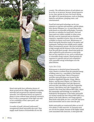 WRI.org
28
Diesel mini-grids have utilization factors of
about 40 percent for village and district township
networks and 50 percent for regional township
networks. Low utilization factors are typical of
plants in areas without large industrial customers,
but it is also a consequence of the high cost and/
or low availability of fuel, spare parts, and
competent staff.9
A number of small, informal (unlicensed/
unregistered) diesel mini-grids also exist. They
supply small clusters of households all over the
country. The utilization factors of such plants can
be as low as 20 percent, because, being expensive
to run, they operate for just a few hours during
the night or for special purposes, such as charging
batteries and phones, pumping water, and
entertainment.
Fossil fuel mini-grid technology can be very
expensive to operate and maintain, and the plants
have shorter lifespans (10–15 years) than mini-
grids based on renewable technologies. Tanzania
provides no subsidies for fossil fuels. Fuel and
spare parts are widely available in urban areas,
but they must be imported and are therefore
expensive; regardless of price, they are not readily
available in remote rural areas. Maintenance of
diesel mini-grids therefore tends to be patchy and
inadequate, leading to less reliable power supply.
When circumstances permit—the level of demand
is high enough and the distance of the load center
from the grid short enough—diesel mini-grids are
often replaced by grid extension or mini-grids
that are less expensive to run, such as natural gas
or renewable energy systems. Diesel gensets are
expensive to operate and not cost-competitive
with renewable energy technologies over the
plant lifetime.
Hydro Mini-Grids
Hydropower is electrical power harnessed by
water wheels or turbines from the potential energy
of falling water (e.g., waterfalls) or the kinetic
energy of running water. Most of Tanzania’s
49 hydro mini-grid plants are located in the
Southern Highlands (Njombe, Iringa, Mbeya,
Rukwa, and Ruvuma) (Figure 2.6). Others are
in the north (Kilimanjaro and Lake Manyara)
and west (the Lake Rukwa and Lake Tanganyika
basins). Lake Rukwa and Lake Tanganyika are
located in the Great East African Rift Valley, where
the topography and hydrology are suitable for
hydropower development. A few hydro mini-grids
are located outside the East African Rift Valley (e.g.,
plants in the Lindi, Mtwara, and Tanga regions).
Most hydro mini-grids are 100–1,000 kW and serve
local communities and in some cases the grid.
Hydro mini-grids are constructed either as run-of-
river plants or with reservoirs. In Tanzania most
are run-of-river plants, because of the higher initial
costs associated with reservoirs. A mini-grid with
 