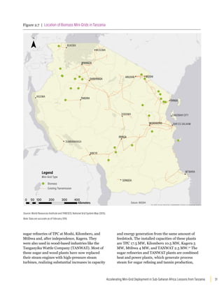 31
Accelerating Mini-Grid Deployment in Sub-Saharan Africa: Lessons from Tanzania
sugar refineries of TPC at Moshi, Kilombero, and
Mtibwa and, after independence, Kagera. They
were also used in wood-based industries like the
Tanganyika Wattle Company (TANWAT). Most of
these sugar and wood plants have now replaced
their steam engines with high-pressure steam
turbines, realizing substantial increases in capacity
and energy generation from the same amount of
feedstock. The installed capacities of these plants
are TPC 17.5 MW, Kilombero 10.5 MW, Kagera 5
MW, Mtibwa 4 MW, and TANWAT 2.5 MW.12
The
sugar refineries and TANWAT plants are combined
heat and power plants, which generate process
steam for sugar refining and tannin production,
Figure 2.7 | Location of Biomass Mini-Grids in Tanzania
Esri, HERE, DeLorme, MapmyIndia, © OpenStreetMap contributors, and the GIS user community
KIGOMA
IRINGA
SONGEA
DODOMA
MUSOMA
MWANZA
SHINYANGA
ARUSHA MOSHI
TABORA
MOROGORO
SUMBAWANGA
MBEYA
BUKOBA
TANGA
MTWARA
ZANZIBAR CITY
DAR ES SALAAM
Mini-Grid Type
Biomass
Existing Transmission
Legend
Kilometers Datum: WGS84
0 50 100 200 300 400
Source: World Resources Institute and TANESCO, National Grid System Map (2015).
Note: Data are accurate as of February 2016.
 