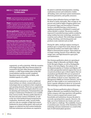 WRI.org
32
respectively, as well as electricity. With the exception
of the Kagera Sugar Mill, these biomass plants are
connected to the grid. Other biomass installations
include a 1.5 MW steam turbine plant at Sao Hill
(wood industry) and the recently completed
Ngombeni steam turbine plant at Mafia, with
installed capacity of 1.4 MW.
Combined heat and power as well as traditional
steam turbines are robust, commercially proven
technologies that are moderate in their complexity
and operating demands. Plants have an approximate
lifetime of 20–25 years and require about two years
for planning and construction. Fuel preparation and
storage is cumbersome if feedstock is not available
from sources nearby. Biomass quality depends on
the heat and water content of feedstock, as well
as the size of the feedstock being transported for
combustion. Hardwood, wattle, coconut shells,
and corn cobs are examples of high-fuel-content
feedstocks for steam turbine plants. Soft wood and
bagasse are relatively low-fuel-content feedstocks.
Full-time technicians and artisans are required at
the plant to undertake fuel preparation, stocking,
combustion process and combustion residue
off-loading, water and steam system maintenance,
electricity generation, and quality assurance.
Biomass plant utilization factors are higher than
for diesel or hydro mini-grids. They average 50–60
percent and could be higher if bagasse plants were
not seasonal. Sugar cane harvesting in Tanzania
involves controlled burning; in the process a
significant proportion of feedstock is wasted and
carbon dioxide is emitted. The process could be
improved if controlled burning could be avoided by
using combine harvester technology, practiced in
countries such as Brazil. This technology automates
cutting, threshing, and cleaning grains and
produces waste material such as chaff.
During the 1980s, small gas engines running on
producer gas or syngas from wood, charcoal, and
agricultural residues were built in Kiru Valley at
Babati as demonstration projects. These plants are
no longer running, because of low efficiency, high
outage rates, and high demand for spare parts
and maintenance.
New biomass gasification plants are operating at
Kongwa village in Matombo and Malolo village
in the Morogoro Region, as well as Nyakagomba
village in the Geita Region. New plants in the
development pipeline at Tunduru and Kigoma will
use either gas/gasoline (petrol) engines that run on
100 percent producer gas or diesel engines that run
on producer gas blended with up to 50 percent of
diesel fuel. These plants have moderate initial costs
and a lifetime of about 10 years. Operations and
Management (OM) are resource intensive, and the
plants are often unable to run continuously for 24
hours; capacity utilization is about 20–40 percent.
This technology is still at the demonstration stage.
The new biomass gasification plant at Kongwa
village in Matombo was installed by Husk Power, an
Indian company with long experience with gasifiers.
There is room to expand and connect more
households and institutions, because the plant is
currently operating below capacity. However, the
high cost of fuel feedstock (rice husks) and water
for the plant is a challenge. The availability of power
is sometimes poor, because of the limitations of the
technology and poor maintenance as a result of the
lack of well-trained plant operators.
Biofuel: Liquid fuel derived from biomass material. Can
be used to power engines that generate electricity.
Biogas: Gas produced from the anaerobic digestion
of organic materials. Can be burned directly for use in
cooking, purified to produce gas with a higher methane
content or burned to generate thermal electricity.
Biomass gasification: Process of converting solid
biomass fuel into a combustible gas, known as producer
gas or synthesis gas (syngas), through a sequence of
thermal chemical reactions. Gas can be used in internal
combustion engines.
Solid biomass direct combustion (thermal):
Burning of solid material from living or recently living
tissue, typically plants, to generate heat to turn a steam
turbine, which then produces electricity. Steam turbine
technology involves energy losses, as only a portion
of the energy generated is converted to electricity; the
remaining energy is lost as waste heat. Combined heat
and power technology harnesses waste heat from
thermal electricity generation for productive use.
BOX 2.1 | TYPES OF BIOMASS
TECHNOLOGIES
 