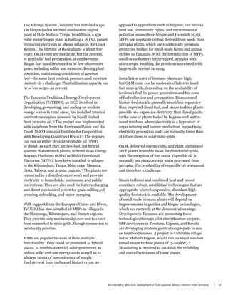 33
Accelerating Mini-Grid Deployment in Sub-Saharan Africa: Lessons from Tanzania
The Mkonge System Company has installed a 150
kW biogas-fueled internal combustion engine
plant at Hale Muheza Tanga. In addition, a 450
cubic meter biogas plant is fuelling a 16 kVA genset
producing electricity at Msoga village in the Coast
Region. The lifetime of these plants is about five
years; OM costs are moderate, but the process,
in particular fuel preparation, is cumbersome.
Biogas fuel must be treated to be free of corrosive
gases, including sulfur and moisture. During plant
operation, maintaining consistency of gaseous
fuel—the same heat content, pressure, and moisture
content—is a challenge. Plant utilization capacity can
be as low as 30–40 percent.
The Tanzania Traditional Energy Development
Organization (TaTEDO), an NGO involved in
developing, promoting, and scaling up modern
energy access in rural areas, has installed internal
combustion engines powered by liquid biofuel
from jatropha oil.13
The project was implemented
with assistance from the European Union and the
Dutch NGO Humanist Institute for Cooperation
with Developing Countries (Hivos).14
The engines
can run on either straight vegetable oil (SVO)
or diesel; as such they are flex-fuel, not hybrid
systems. Sixteen such plants, referred to as Energy
Services Platforms (ESPs) or Multi-Functional
Platforms (MFPs), have been installed in villages
in the Kilimanjaro, Tanga, Shinyanga, Mwanza,
Geita, Tabora, and Arusha regions.15
The plants are
connected to a distribution network and provide
electricity to households, businesses, and public
institutions. They are also used for battery charging
and direct mechanical power for grain milling, oil
pressing, dehusking, and water pumping.
With support from the European Union and Hivos,
TaTEDO has also installed 18 MFPs in villages in
the Shinyanga, Kilimanjaro, and Simiyu regions.
They provide only mechanical power and have not
been connected to mini-grids, though connection is
technically possible.
MFPs are popular because of their multiple
functionality. They could be promoted as hybrid
plants, in combination with solar generators, to
reduce solar end-use energy costs as well as to
address issues of intermittency of supply.
Fuel derived from dedicated biofuel crops, as
opposed to byproducts such as bagasse, can involve
land use, community rights, and environmental
pollution issues (Searchinger and Heimlich 2015).
MFPs use vegetable oil fuel derived from seeds from
jatropha plants, which are traditionally grown as
protective hedges for small-scale farms and animal
stables in Tanzania. With the introduction of MFPs,
small-scale farmers intercropped jatropha with
other crops, avoiding the problems associated with
large-scale bio-fuel farming.
Installation costs of biomass plants are high,
but OM costs can be moderate relative to fossil
fuel mini-grids, depending on the availability of
feedstock fuel for power generation and the costs
of fuel collection and preparation. Biomass and
biofuel feedstock is generally much less expensive
than imported diesel fuel, and steam turbine plants
provide less expensive electricity than diesel plants.
In the case of plants fueled by bagasse and wattle-
wood residues, where electricity is a byproduct of
sugar refining and tannin production, respectively,
electricity generation costs are normally lower than
at either diesel or solar mini-grids.
OM, delivered energy costs, and plant lifetimes of
MFP plants resemble those for diesel mini-grids,
with the exception of fuel costs. Vegetable oil is
normally not cheap, except when processed from
jatropha. The availability of vegetable oil is seasonal
and therefore a challenge.
Steam turbines and combined heat and power
constitute robust, established technologies that are
appropriate where inexpensive, abundant high-
quality feedstock is available. The development
of small-scale biomass plants will depend on
improvements in gasifier and biogas technologies,
which are currently at the demonstration stage.
Developers in Tanzania are promoting these
technologies through pilot electrification projects.
SPP developers in Tunduru, Kigoma, and Kasulu
are developing modern gasification projects to run
on bamboo biomass. A project in Uchindile village,
in the Mufindi Region, would run on wood residues
(small steam turbine plants of 15–20 kW).16
Monitoring is required to establish the reliability
and cost-effectiveness of these plants.
 