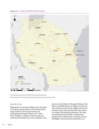 WRI.org
34
Solar Mini-Grids
Although the cost of solar is falling, solar mini-grids
in Tanzania remain largely at the demonstration
stage, funded by donor governments and
participating developers (Figure 2.8).17
With
donor funding, 10 villages received a total of 14
containerized 15 kWp solar units, installed in 2014
and 2015 in the districts of Kongwa Dodoma, Uyui
Tabora, and Mlele Katavi; six villages received one
solar container each and four villages received two
containers each. Each containerized solar system
can supply 60 households with power. The units
are powering 812 households, 27 faith-based
organizations, 8 dispensaries, 6 schools, and 200
streetlights. Success has been mixed (Box 2.2).
Figure 2.8 | Location of Solar Mini-Grids in Tanzania
Esri, HERE, DeLorme, MapmyIndia, © OpenStreetMap contributors, and the GIS user community
0 100 200 300 400
50
Kilometers
KIGOMA
IRINGA
SONGEA
DODOMA
MUSOMA
MWANZA
SHINYANGA
ARUSHA MOSHI
TABORA
MOROGORO
SUMBAWANGA
MBEYA
BUKOBA
TANGA
MTWARA
ZANZIBAR CITY
DAR ES SALAAM
Mini-Grid Type
Solar
Existing Transmission
Legend
Source: World Resources Institute and TANESCO, National Grid System Map (2015).
Note: Coordinates for one solar mini-grid could not be obtained. Data are accurate as of February 2016.
 