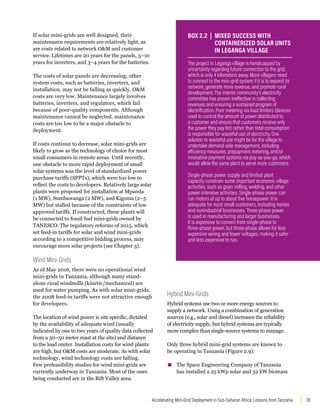 35
Accelerating Mini-Grid Deployment in Sub-Saharan Africa: Lessons from Tanzania
If solar mini-grids are well designed, their
maintenance requirements are relatively light, as
are costs related to network OM and customer
service. Lifetimes are 20 years for the panels, 5–10
years for inverters, and 3–4 years for the batteries.
The costs of solar panels are decreasing; other
system costs, such as batteries, inverters, and
installation, may not be falling as quickly. OM
costs are very low. Maintenance largely involves
batteries, inverters, and regulators, which fail
because of poor-quality components. Although
maintenance cannot be neglected, maintenance
costs are too low to be a major obstacle to
deployment.
If costs continue to decrease, solar mini-grids are
likely to grow as the technology of choice for most
small consumers in remote areas. Until recently,
one obstacle to more rapid deployment of small
solar systems was the level of standardized power
purchase tariffs (SPPTs), which were too low to
reflect the costs to developers. Relatively large solar
plants were proposed for installation at Mpanda
(1 MW), Sumbawanga (2 MW), and Kigoma (2–5
MW) but stalled because of the constraints of low
approved tariffs. If constructed, these plants will
be connected to fossil fuel mini-grids owned by
TANESCO. The regulatory reforms of 2015, which
set feed-in tariffs for solar and wind mini-grids
according to a competitive bidding process, may
encourage more solar projects (see Chapter 3).
Wind Mini-Grids
As of May 2016, there were no operational wind
mini-grids in Tanzania, although many stand-
alone rural windmills (kinetic/mechanical) are
used for water pumping. As with solar mini-grids,
the 2008 feed-in tariffs were not attractive enough
for developers.
The location of wind power is site specific, dictated
by the availability of adequate wind (usually
indicated by one to two years of quality data collected
from a 30–50 meter mast at the site) and distance
to the load center. Installation costs for wind plants
are high, but OM costs are moderate. As with solar
technology, wind technology costs are falling.
Few prefeasibility studies for wind mini-grids are
currently underway in Tanzania. Most of the ones
being conducted are in the Rift Valley area.
Hybrid Mini-Grids
Hybrid systems use two or more energy sources to
supply a network. Using a combination of generation
sources (e.g., solar and diesel) increases the reliability
of electricity supply, but hybrid systems are typically
more complex than single-source systems to manage.
Only three hybrid mini-grid systems are known to
be operating in Tanzania (Figure 2.9):
▪
▪ The Space Engineering Company of Tanzania
has installed a 25 kWp solar and 32 kW biomass
The project in Leganga village is handicapped by
uncertainty regarding future connection to the grid,
which is only 4 kilometers away. More villagers need
to connect to the mini-grid system if it is to expand its
network, generate more revenue, and promote rural
development. The interim community’s electricity
committee has proven ineffective in collecting
revenues and ensuring a sustained program of
electrification. Poor metering via load limiters (devices
used to control the amount of power distributed to
a customer and ensure that customers receive only
the power they pay for) rather than total consumption
is responsible for wasteful use of electricity. One
solution to wasteful use might be for the village to
undertake demand-side management, including
efficiency measures, prepayment metering, and/or
innovative payment systems via pay-as-you-go, which
would allow the same plant to serve more customers.
Single-phase power supply and limited plant
capacity constrain some important economic village
activities, such as grain milling, welding, and other
power-intensive activities. Single-phase power can
run motors of up to about five horsepower. It is
adequate for most small customers, including homes
and nonindustrial businesses. Three-phase power
is used in manufacturing and larger businesses.
It is expensive to convert from single-phase to
three-phase power, but three-phase allows for less
expensive wiring and lower voltages, making it safer
and less expensive to run.
BOX 2.2 | MIXED SUCCESS WITH
CONTAINERIZED SOLAR UNITS
IN LEGANGA VILLAGE
 