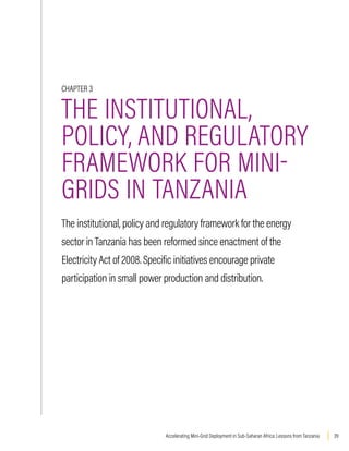 39
Accelerating Mini-Grid Deployment in Sub-Saharan Africa: Lessons from Tanzania
CHAPTER 3
THE INSTITUTIONAL,
POLICY, AND REGULATORY
FRAMEWORK FOR MINI-
GRIDS IN TANZANIA
The institutional, policy and regulatory framework for the energy
sector in Tanzania has been reformed since enactment of the
Electricity Act of 2008. Specific initiatives encourage private
participation in small power production and distribution.
 