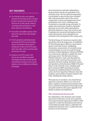 WRI.org
40
From colonial times until after independence,
the government was the sole participant in the
electricity sector. The first national energy policy
was developed in 1992, but the sector remained
fully under government control. The revised
energy policy of 2003 encouraged private sector
participation in the sector, including private
investments in renewable energy mini-grids. To
enable such involvement, Tanzania enacted the
Electricity Act of 2008, which superseded the
Electricity Ordinance of 1931, last revised in 1957.
It stipulates the commercial and legal provisions
under which private sector participation can
contribute to the development of the energy sector.
The Rural Energy Act (2005) was enacted to deal
specifically with rural energy issues. It established
the Rural Energy Agency (REA) as a government
agency to deal with resource mobilization,
investments, and promotion of renewable energy
and electrification in rural areas and the Energy
and Water Utilities Regulatory Authority (EWURA)
as an autonomous authority to regulate the water
and energy sectors. The Electricity Act gives
EWURA authority to make rules that guide the
activities, tariffs, interconnection processes and
standards, electricity trading, distribution system,
and operations and maintenance (OM) of licensed
players in the electricity sector, including small
power producers (SPPs) operating mini-grids.
Tanzania also established antitrust instruments
such as the Fair Competition Tribunal to deal with
mediation and resolution of matters related to fair
trade, including the energy industry.
Mini-grids do not constitute a new electrification
approach in Tanzania. What is new is the set of
policy, regulatory, and financing mechanisms that
aim to accelerate development of renewable energy
mini-grids and their scale-up (see Appendix C for
details on policies and regulations).
The Institutional Framework
Key stakeholders in the electricity sector include
government institutions, private sector operators,
and nongovernmental organizations (NGOs), which
cooperate to realize the development and scale-up
of renewable mini-grids. Figure 3.1 illustrates the
institutional framework. Box 3.1 outlines the main
functions of each institution.
▪
▪ The institutional, policy, and regulatory
framework for the energy sector in Tanzania
has been reformed since enactment of the
Electricity Act of 2008. Specific initiatives
encourage private participation in small
power production and distribution.
▪
▪ The number and installed capacity of mini-
grids in the country have nearly doubled
since 2008.
▪
▪ The first-generation standardized power
purchase tariffs (SPPTs) were technology
neutral. They tended to discourage the
development of solar and wind mini-grids,
which have higher upfront costs than hydro
and biomass mini-grids.
▪
▪ Revisions to the SPPTs made in 2015
took into account different renewable
technologies, plant sizes, and site-specific
characteristics, providing a more accurate
reflection of the cost differences of different
technologies.
KEY TAKEAWAYS
 