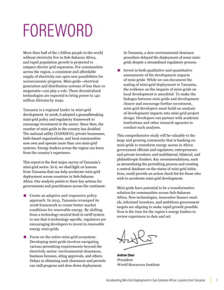 1
Accelerating Mini-Grid Deployment in Sub-Saharan Africa: Lessons from Tanzania
More than half of the 1 billion people in the world
without electricity live in Sub-Saharan Africa,
and rapid population growth is projected to
outpace electric grid expansion. For communities
across the region, a consistent and affordable
supply of electricity can open new possibilities for
socioeconomic progress. Mini-grids—electrical
generation and distribution systems of less than 10
megawatts—can play a role. These decentralized
technologies are expected to bring power to 140
million Africans by 2040.
Tanzania is a regional leader in mini-grid
development. In 2008, it adopted a groundbreaking
mini-grid policy and regulatory framework to
encourage investment in the sector. Since then, the
number of mini-grids in the country has doubled.
The national utility (TANESCO), private businesses,
faith-based organizations, and local communities
now own and operate more than 100 mini-grid
systems. Energy leaders across the region can learn
from the country’s experience.
This report is the first major survey of Tanzania’s
mini-grid sector. In it, we shed light on lessons
from Tanzania that can help accelerate mini-grid
deployment across countries in Sub-Saharan
Africa. Our analysis points to three key actions for
governments and practitioners across the continent:
▪
▪ Create an adaptive and responsive policy
approach: In 2015, Tanzania revamped its
2008 framework to create better market
conditions for renewable energy. By shifting
from a technology-neutral feed-in tariff system
to one that is technology-specific, regulators are
encouraging developers to invest in renewable
energy mini-grids.
▪
▪ Focus on the entire mini-grid ecosystem:
Developing mini-grids involves navigating
various permitting requirements beyond the
electricity sector: environmental clearances,
business licenses, siting approvals, and others.
Delays in obtaining such clearances and permits
can stall progress and slow down deployment.
In Tanzania, a slow environmental clearance
procedure delayed the deployment of some mini-
grids despite a streamlined regulatory process.
▪
▪ Invest in both qualitative and quantitative
assessments of the development impacts
of mini-grids: While we can document the
scaling of mini-grid deployment in Tanzania,
the evidence on the impacts of mini-grids on
local development is anecdotal. To make the
linkages between mini-grids and development
clearer and encourage further investment,
mini-grid developers must build an analysis
of development impacts into mini-grid project
design. Developers can partner with academic
institutions and other research agencies to
conduct such analyses.
This comprehensive study will be valuable to the
large and growing community that is banking on
mini-grids to transform energy access in Africa:
government officials and regulators; entrepreneurs
and private investors; and multilateral, bilateral, and
philanthropic funders. Key recommendations, such
as streamlining the permitting process and creating
a central database on the status of mini-grid initia-
tives, could provide an action check list for those who
wish to accelerate mini-grid development.
Mini-grids have potential to be a transformative
solution for communities across Sub-Saharan
Africa. New technologies, innovative finance mod-
els, informed investors, and ambitious government
targets are aligning to make rapid growth possible.
Now is the time for the region’s energy leaders to
review experience to date and act.
FOREWORD
AndrewSteer
President
World Resources Institute
 