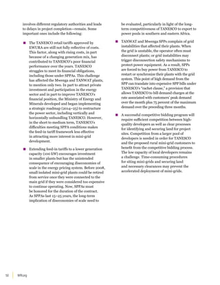 WRI.org
50
involves different regulatory authorities and leads
to delays in project completion—remain. Some
important ones include the following:
▪
▪ The TANESCO retail tariffs approved by
EWURA are still not fully reflective of costs.
This factor, along with rising costs, in part
because of a changing generation mix, has
contributed to TANESCO’s poor financial
performance over the years. TANESCO
struggles to meet its financial obligations,
including those under SPPAs. This challenge
has affected the Mwenga and TANWAT plants,
to mention only two. In part to attract private
investment and participation in the energy
sector and in part to improve TANESCO’s
financial position, the Ministry of Energy and
Minerals developed and began implementing
a strategic roadmap (2014–25) to restructure
the power sector, including vertically and
horizontally unbundling TANESCO. However,
in the short to medium term, TANESCO’s
difficulties meeting SPPA conditions makes
the feed-in tariff framework less effective
in attracting more interest in mini-grid
development.
▪
▪ Extending feed-in tariffs to a lower generation
capacity (100 kW) encourages investment
in smaller plants but has the unintended
consequence of encouraging diseconomies of
scale in the energy pricing system. Before 2008,
small isolated mini-grid plants could be retired
from service once they were connected to the
main grid if they were considered too expensive
to continue operating. Now, SPPAs must
be honored for the duration of the contract.
As SPPAs last 15–25 years, the long-term
implication of diseconomies of scale need to
be evaluated, particularly in light of the long-
term competitiveness of TANESCO to export to
power pools in southern and eastern Africa.
▪
▪ TANWAT and Mwenga SPPs complain of grid
instabilities that affected their plants. When
the grid is unstable, the operator often must
disconnect plants; or grid instabilities may
trigger disconnection safety mechanisms to
protect power equipment. As a result, SPPs
are forced to buy power from TANESCO to
restart or synchronize their plants with the grid
system. This point of high demand from the
SPP can translate into expensive SPP bills under
TANESCO’s “rachet clause,” a provision that
allows TANESCO to bill demand charges at the
rate associated with customers’ peak demand
over the month plus 75 percent of the maximum
demand over the preceding three months.
▪
▪ A successful competitive bidding program will
require sufficient competition between high-
quality developers as well as clear processes
for identifying and securing land for project
sites. Competition from a larger pool of
developers is needed in order for TANESCO
and the proposed rural mini-grid customers to
benefit from the competitive bidding process.
The low capacity of local developers remains
a challenge. Time-consuming procedures
for siting mini-grids and securing land
and necessary clearances may prevent the
accelerated deployment of mini-grids.
 