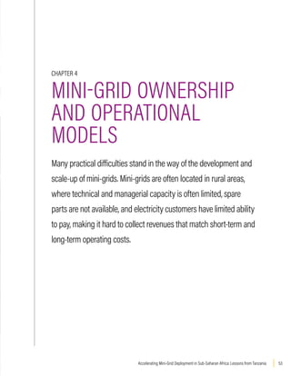 53
Accelerating Mini-Grid Deployment in Sub-Saharan Africa: Lessons from Tanzania
CHAPTER 4
MINI-GRID OWNERSHIP
AND OPERATIONAL
MODELS
Many practical difficulties stand in the way of the development and
scale-up of mini-grids. Mini-grids are often located in rural areas,
where technical and managerial capacity is often limited, spare
parts are not available, and electricity customers have limited ability
to pay, making it hard to collect revenues that match short-term and
long-term operating costs.
 