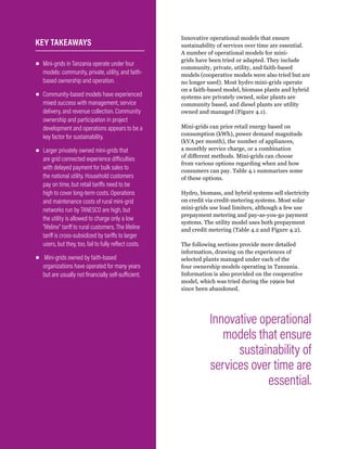 WRI.org
54
Innovative operational models that ensure
sustainability of services over time are essential.
A number of operational models for mini-
grids have been tried or adapted. They include
community, private, utility, and faith-based
models (cooperative models were also tried but are
no longer used). Most hydro mini-grids operate
on a faith-based model, biomass plants and hybrid
systems are privately owned, solar plants are
community based, and diesel plants are utility
owned and managed (Figure 4.1).
Mini-grids can price retail energy based on
consumption (kWh), power demand magnitude
(kVA per month), the number of appliances,
a monthly service charge, or a combination
of different methods. Mini-grids can choose
from various options regarding when and how
consumers can pay. Table 4.1 summarizes some
of these options.
Hydro, biomass, and hybrid systems sell electricity
on credit via credit-metering systems. Most solar
mini-grids use load limiters, although a few use
prepayment metering and pay-as-you-go payment
systems. The utility model uses both prepayment
and credit metering (Table 4.2 and Figure 4.2).
The following sections provide more detailed
information, drawing on the experiences of
selected plants managed under each of the
four ownership models operating in Tanzania.
Information is also provided on the cooperative
model, which was tried during the 1990s but
since been abandoned.
▪
▪ Mini-grids in Tanzania operate under four
models: community, private, utility, and faith-
based ownership and operation.
▪
▪ Community-based models have experienced
mixed success with management, service
delivery, and revenue collection. Community
ownership and participation in project
development and operations appears to be a
key factor for sustainability.
▪
▪ Larger privately owned mini-grids that
are grid connected experience difficulties
with delayed payment for bulk sales to
the national utility. Household customers
pay on time, but retail tariffs need to be
high to cover long-term costs. Operations
and maintenance costs of rural mini-grid
networks run by TANESCO are high, but
the utility is allowed to charge only a low
“lifeline” tariff to rural customers. The lifeline
tariff is cross-subsidized by tariffs to larger
users, but they, too, fail to fully reflect costs.
▪
▪ Mini-grids owned by faith-based
organizations have operated for many years
but are usually not financially self-sufficient.
KEY TAKEAWAYS
Innovative operational
models that ensure
sustainability of
services over time are
essential.
 