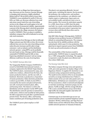 WRI.org
60
customers in the 14 villages have been paying on
time. Revenues are low, however, because Mwenga
is charging retail customers a highly subsidized
lifeline tariff of T Sh 60/kWh (which is lower than
TANESCO’s cross-subsidized D1 tariff of T Sh 100/
kWh, see Table 4.5). Revenue collection from retail
sales alone cannot match the costs of providing
services to the villages and would appear to be well
below the level of commercial viability. Approximately
5 percent of the Mwenga plant’s electricity generation
is sold directly to the village customers; the balance
is sold to TANESCO. There are plans to establish a
subsidiary company that will be dedicated to serving
only rural consumers.
The main lessons from Mwenga are that (a) although
village customers pay their bills on time, the revenue
collected does not cover the costs of providing services
unless the price increases and (b) sales to large
customers—such as industry and the distribution
network operator—using SPPTs can be profitable
but only if paid on time. Mwenga could be financially
sustainable if TANESCO paid its bills on time.
Improving subsidized consumers’ end-use energy
efficiency could lower the costs of serving them.
The TANWAT Biomass Mini-Grid
The Tanganyika Wattle Company (TANWAT) is
owned by KALDORA International Limited, a
company registered in the British Virgin Islands.
The TANWAT plant, commissioned in 1995, uses
wattle-tree residues, collected from the farm, the
tannin production factory, and the saw mill, as
feedstock. Electricity is produced as a byproduct
of tannin production. Daily electricity production
is about 24,000 kWh, of which 16,000 kWh is
consumed by the tannin and plywood factories,
saw mill, wood pole treatment plant, office,
and housing estate. The balance is sold to the
distribution network operator via the SPPT tariff.
The distribution network operator is metered by a
credit meter, which is read monthly by both parties;
the bill is supposed to be paid after a predetermined
period of time. The factory, office, and housing
estates constitute part of tanning production costs.
The TANWAT power plant employs 10 full-
time staff.
The plant is not operating efficiently. Several
major parts—including the injector, the de-aerator,
the preheater, the cooling tower, and auxiliary
equipment for the condenser—are defective and
require repair or replacement. Spare parts are
not available locally, and delivery time is two to
three months. The current de-rated plant capacity
is 1.2 MW, down from 2.5 MW when the plant
was built. As a result, wood-residue feedstock has
accumulated at the power plant; it generates less
revenue when sold directly than when used to
produce electricity.
Like Rift Valley Energy’s Mwenga plant, TANWAT
is facing revenue problems because of TANESCO’s
default on outstanding bill payments. The company
has also been hit by stability problems with the
national grid, which cause it to lose production. The
plant has to import expensive power from TANESCO
for start-up and synchronization to the grid.
The sustainability of this business model is
questionable. TANWAT plans to expand the plant
by 5–7 MW using gasifier technology. The upgrade
is expected to make the plant more efficient and
thus reduce OM costs.
The Devergy Solar Mini-Grid
The Italian company Devergy owns and operates a
2 kWp
pico-solar generator in Saadan village in the
Bagamoyo District. It supplies DC electricity to 100
customers using a prepayment metering system.
The model involves clusters of five to six households
served by an energy distribution box (“Enbox”),
which consists of two 30-watt solar panels and a 0.5
kWh battery. All Enboxes are connected to a 24-volt
DC bus (connector), which is metered and subjected
to real-time monitoring. Customers prepay via cell
phones. Tariffs are high, with the average bill about
T Sh 11,000 a month (Greacen 2014). Given these
high tariffs, the mini-grid supplies only better-off
customers in this village.
Customers pay via an innovative pay-as-you–go
system hosted by private regulated telephone system
operators. M-Pesa, Airtel money, and Tigo-Pesa are
mobile money services offered by three of the largest
mobile network operators in Tanzania (Vodacom,
 