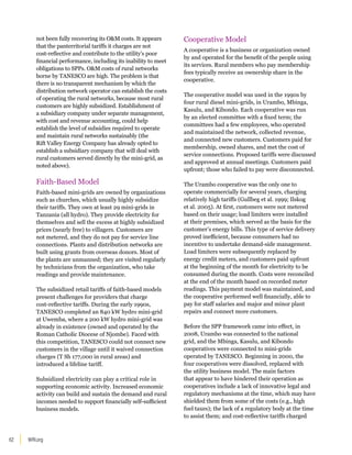 WRI.org
62
not been fully recovering its OM costs. It appears
that the panterritorial tariffs it charges are not
cost-reflective and contribute to the utility’s poor
financial performance, including its inability to meet
obligations to SPPs. OM costs of rural networks
borne by TANESCO are high. The problem is that
there is no transparent mechanism by which the
distribution network operator can establish the costs
of operating the rural networks, because most rural
customers are highly subsidized. Establishment of
a subsidiary company under separate management,
with cost and revenue accounting, could help
establish the level of subsidies required to operate
and maintain rural networks sustainably (the
Rift Valley Energy Company has already opted to
establish a subsidiary company that will deal with
rural customers served directly by the mini-grid, as
noted above).
Faith-Based Model
Faith-based mini-grids are owned by organizations
such as churches, which usually highly subsidize
their tariffs. They own at least 29 mini-grids in
Tanzania (all hydro). They provide electricity for
themselves and sell the excess at highly subsidized
prices (nearly free) to villagers. Customers are
not metered, and they do not pay for service line
connections. Plants and distribution networks are
built using grants from overseas donors. Most of
the plants are unmanned; they are visited regularly
by technicians from the organization, who take
readings and provide maintenance.
The subsidized retail tariffs of faith-based models
present challenges for providers that charge
cost-reflective tariffs. During the early 1990s,
TANESCO completed an 840 kW hydro mini-grid
at Uwemba, where a 200 kW hydro mini-grid was
already in existence (owned and operated by the
Roman Catholic Diocese of Njombe). Faced with
this competition, TANESCO could not connect new
customers in the village until it waived connection
charges (T Sh 177,000 in rural areas) and
introduced a lifeline tariff.
Subsidized electricity can play a critical role in
supporting economic activity. Increased economic
activity can build and sustain the demand and rural
incomes needed to support financially self-sufficient
business models.
Cooperative Model
A cooperative is a business or organization owned
by and operated for the benefit of the people using
its services. Rural members who pay membership
fees typically receive an ownership share in the
cooperative.
The cooperative model was used in the 1990s by
four rural diesel mini-grids, in Urambo, Mbinga,
Kasulu, and Kibondo. Each cooperative was run
by an elected committee with a fixed term; the
committees had a few employees, who operated
and maintained the network, collected revenue,
and connected new customers. Customers paid for
membership, owned shares, and met the cost of
service connections. Proposed tariffs were discussed
and approved at annual meetings. Customers paid
upfront; those who failed to pay were disconnected.
The Urambo cooperative was the only one to
operate commercially for several years, charging
relatively high tariffs (Gullbeg et al. 1999; Ilskog
et al. 2005). At first, customers were not metered
based on their usage; load limiters were installed
at their premises, which served as the basis for the
customer’s energy bills. This type of service delivery
proved inefficient, because consumers had no
incentive to undertake demand-side management.
Load limiters were subsequently replaced by
energy credit meters, and customers paid upfront
at the beginning of the month for electricity to be
consumed during the month. Costs were reconciled
at the end of the month based on recorded meter
readings. This payment model was maintained, and
the cooperative performed well financially, able to
pay for staff salaries and major and minor plant
repairs and connect more customers.
Before the SPP framework came into effect, in
2008, Urambo was connected to the national
grid, and the Mbinga, Kasulu, and Kibondo
cooperatives were connected to mini-grids
operated by TANESCO. Beginning in 2000, the
four cooperatives were dissolved, replaced with
the utility business model. The main factors
that appear to have hindered their operation as
cooperatives include a lack of innovative legal and
regulatory mechanisms at the time, which may have
shielded them from some of the costs (e.g., high
fuel taxes); the lack of a regulatory body at the time
to assist them; and cost-reflective tariffs charged
 