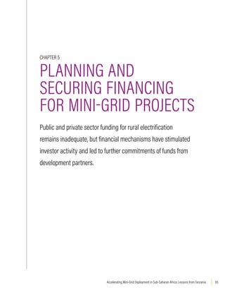 65
Accelerating Mini-Grid Deployment in Sub-Saharan Africa: Lessons from Tanzania
CHAPTER 5
PLANNING AND
SECURING FINANCING
FOR MINI-GRID PROJECTS
Public and private sector funding for rural electrification
remains inadequate, but financial mechanisms have stimulated
investor activity and led to further commitments of funds from
development partners.
 