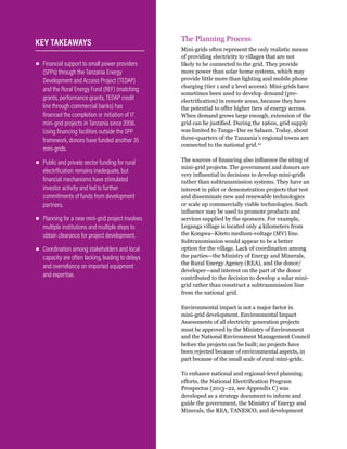 WRI.org
66
The Planning Process
Mini-grids often represent the only realistic means
of providing electricity to villages that are not
likely to be connected to the grid. They provide
more power than solar home systems, which may
provide little more than lighting and mobile phone
charging (tier 1 and 2 level access). Mini-grids have
sometimes been used to develop demand (pre-
electrification) in remote areas, because they have
the potential to offer higher tiers of energy access.
When demand grows large enough, extension of the
grid can be justified. During the 1960s, grid supply
was limited to Tanga–Dar es Salaam. Today, about
three-quarters of the Tanzania’s regional towns are
connected to the national grid.24
The sources of financing also influence the siting of
mini-grid projects. The government and donors are
very influential in decisions to develop mini-grids
rather than subtransmission systems. They have an
interest in pilot or demonstration projects that test
and disseminate new and renewable technologies
or scale up commercially viable technologies. Such
influence may be used to promote products and
services supplied by the sponsors. For example,
Leganga village is located only 4 kilometers from
the Kongwa–Kiteto medium-voltage (MV) line.
Subtransmission would appear to be a better
option for the village. Lack of coordination among
the parties—the Ministry of Energy and Minerals,
the Rural Energy Agency (REA), and the donor/
developer—and interest on the part of the donor
contributed to the decision to develop a solar mini-
grid rather than construct a subtransmission line
from the national grid.
Environmental impact is not a major factor in
mini-grid development. Environmental Impact
Assessments of all electricity generation projects
must be approved by the Ministry of Environment
and the National Environment Management Council
before the projects can be built; no projects have
been rejected because of environmental aspects, in
part because of the small scale of rural mini-grids.
To enhance national and regional-level planning
efforts, the National Electrification Program
Prospectus (2013–22, see Appendix C) was
developed as a strategy document to inform and
guide the government, the Ministry of Energy and
Minerals, the REA, TANESCO, and development
▪
▪ Financial support to small power providers
(SPPs) through the Tanzania Energy
Development and Access Project (TEDAP)
and the Rural Energy Fund (REF) (matching
grants, performance grants, TEDAP credit
line through commercial banks) has
financed the completion or initiation of 17
mini-grid projects in Tanzania since 2008.
Using financing facilities outside the SPP
framework, donors have funded another 35
mini-grids.
▪
▪ Public and private sector funding for rural
electrification remains inadequate, but
financial mechanisms have stimulated
investor activity and led to further
commitments of funds from development
partners.
▪
▪ Planning for a new mini-grid project involves
multiple institutions and multiple steps to
obtain clearance for project development.
▪
▪ Coordination among stakeholders and local
capacity are often lacking, leading to delays
and overreliance on imported equipment
and expertise.
KEY TAKEAWAYS
 