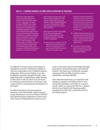73
Accelerating Mini-Grid Deployment in Sub-Saharan Africa: Lessons from Tanzania
It is difficult for project sponsors/developers to
establish the economic and financial viability of
relatively small projects and to establish adequate
collateral to obtain private funding. It can also
be difficult to quantify intangible benefits, which
might help attract complementary public funding.
To date, there is still not much of a track record
for obtaining commercial loans. Financing is still
a major barrier to accelerating the development of
mini-grids.
To address this barrier, the government of
Tanzania, via the World Bank–funded Tanzania
Energy Development and Access Project (TEDAP),
developed financing arrangements in which some
of the sources of funding listed in Table 5.4 were
used to assist project sponsors/developers through
performance and matching grants and credit line
facilities. The funds were coordinated, managed,
and promoted by the REA, backed by various
stakeholders, including EWURA.
These financial mechanisms, in conjunction with
changes in regulation and falling costs for some
mini-grid technologies, contributed to a surge of
activity. Tables 5.5 and 5.6 describe the 17 projects
that have been funded with financing support
managed by the REA. Box 5.1 describes some of
the funded projects.
The 109 mini-grids addressed
in this study were financed in a
variety of ways. Seventeen diesel
and two natural gas mini-grids
owned by TANESCO were funded
by a government grant and low-
interest loans from bilateral and
multilateral institutions. Twenty-
nine of 49 hydro mini-grids that are
owned and operated by faith-based
organizations in Southern Highlands,
Ruvuma, and Mtwara regions were
financed by grants from Europe.
Ten of 13 solar mini-grids in the
Dodoma, Katavi, and Tabora, regions
received 100 percent grants from
the Tanzanian government, which
received a soft loan from the Austrian
government. The other three mini-
grids, located in Arusha, Coast, and
Tanga, received funding from other
sources. Sixteen Multi-Functional
Platform straight vegetable oil/diesel
mini-grids constructed by TaTEDO
obtained grants from the European
Union and Hivos.
Other hydro mini-grids were funded
by the Tanzanian government,
the REA, private institutions, and
development partners. Examples
include the following:
▪
▪ Mwenga Hydro, an affiliate of the Rift
Valley Energy Company, obtained a
performance grant from the Euro-
pean Union and TEDAP that covered
48 percent of the plant; a loan
financed 27 percent and equity the
remaining 25 percent. The loan has a
maturity of 10 years, with two years’
grace period, and an interest rate of
13 percent; the interest rate during
the grace period is capitalized, and
the loan is to be repaid in constant
annual amounts.
▪
▪ LUMAMA obtained funding through a
performance grant from the REA, the
European Union and the government
of Italy, and others donors, including
the Diocese of the Njombe Roman
Catholic Church.
▪
▪ The Kinko pico-hydro minigrid
obtained a grant from the United
Nations Industrial Development
Organization (UNIDO).
BOX 5.1 | FUNDING SOURCES OF MINI-GRIDS OPERATING IN TANZANIA
 