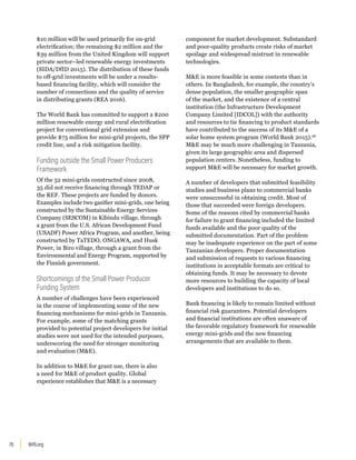WRI.org
76
$10 million will be used primarily for on-grid
electrification; the remaining $2 million and the
$39 million from the United Kingdom will support
private sector–led renewable energy investments
(SIDA/DfID 2015). The distribution of these funds
to off-grid investments will be under a results-
based financing facility, which will consider the
number of connections and the quality of service
in distributing grants (REA 2016).
The World Bank has committed to support a $200
million renewable energy and rural electrification
project for conventional grid extension and
provide $75 million for mini-grid projects, the SPP
credit line, and a risk mitigation facility.
Funding outside the Small Power Producers
Framework
Of the 52 mini-grids constructed since 2008,
35 did not receive financing through TEDAP or
the REF. These projects are funded by donors.
Examples include two gasifier mini-grids, one being
constructed by the Sustainable Energy Services
Company (SESCOM) in Kibindu village, through
a grant from the U.S. African Development Fund
(USADF) Power Africa Program, and another, being
constructed by TaTEDO, ONGAWA, and Husk
Power, in Biro village, through a grant from the
Environmental and Energy Program, supported by
the Finnish government.
Shortcomings of the Small Power Producer
Funding System
A number of challenges have been experienced
in the course of implementing some of the new
financing mechanisms for mini-grids in Tanzania.
For example, some of the matching grants
provided to potential project developers for initial
studies were not used for the intended purposes,
underscoring the need for stronger monitoring
and evaluation (ME).
In addition to ME for grant use, there is also
a need for ME of product quality. Global
experience establishes that ME is a necessary
component for market development. Substandard
and poor-quality products create risks of market
spoilage and widespread mistrust in renewable
technologies.
ME is more feasible in some contexts than in
others. In Bangladesh, for example, the country’s
dense population, the smaller geographic span
of the market, and the existence of a central
institution (the Infrastructure Development
Company Limited [IDCOL]) with the authority
and resources to tie financing to product standards
have contributed to the success of its ME of a
solar home system program (World Bank 2015).28
ME may be much more challenging in Tanzania,
given its large geographic area and dispersed
population centers. Nonetheless, funding to
support ME will be necessary for market growth.
A number of developers that submitted feasibility
studies and business plans to commercial banks
were unsuccessful in obtaining credit. Most of
those that succeeded were foreign developers.
Some of the reasons cited by commercial banks
for failure to grant financing included the limited
funds available and the poor quality of the
submitted documentation. Part of the problem
may be inadequate experience on the part of some
Tanzanian developers. Proper documentation
and submission of requests to various financing
institutions in acceptable formats are critical to
obtaining funds. It may be necessary to devote
more resources to building the capacity of local
developers and institutions to do so.
Bank financing is likely to remain limited without
financial risk guarantees. Potential developers
and financial institutions are often unaware of
the favorable regulatory framework for renewable
energy mini-grids and the new financing
arrangements that are available to them.
 