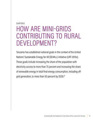 79
Accelerating Mini-Grid Deployment in Sub-Saharan Africa: Lessons from Tanzania
CHAPTER 6
HOW ARE MINI-GRIDS
CONTRIBUTING TO RURAL
DEVELOPMENT?
Tanzania has established national goals in the context of the United
Nations’ Sustainable Energy for All (SE4ALL) initiative (URT 2015c).
These goals include increasing the share of the population with
electricity access to more than 75 percent and increasing the share
of renewable energy in total final energy consumption, including off-
grid generation, to more than 50 percent by 2030.29
 