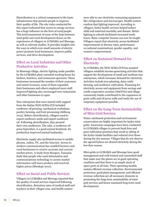 WRI.org
80
Electrification is a critical component in the basic
infrastructure that permits people to improve
their quality of life. The site visits conducted for
this report indicated that access to energy services
has a huge influence on the lives of rural people.
This brief assessment of some of the links between
mini-grids and rural development draws on the
experiences of villagers in LUMAMA and Mwenga,
as well as relevant studies. It provides insights into
the ways in which even small amounts of electric
power promote local businesses, improve public
services, and drive development.
Effect on Local Industries and Other
Productive Activities
In Mawengi village, electric lighting made possible
by the LUMAMA plant extended working hours for
barbers, butchers, and restaurant operators. These
businesses increased the number of their customers
and raised revenues; some of them expanded
their businesses and others employed more staff.
Improved lighting also encouraged new restaurants
and other businesses to open.
New enterprises that were started with support
from the Italian NGO ACRA-CCS included
sunflower oil pressing, mechanical workshops,
poultry farming, and fruit processing (Ahlborg
2015). Before electrification, villagers used to
export sunflower seeds and import sunflower
oil. Following electrification, they pressed
their own sunflowers. The cake, a sunflower oil
press byproduct, is a good animal feedstock. Its
production improved animal husbandry.
Electricity supply also facilitated access to mobile
phones, radios, TV, and the Internet. Access to
modern communication has enabled farmers and
rural businesses to receive accurate and current
market prices. A study from Rungwe, Tanzania
finds that people who used information and
communications technology to access market
information sold more produce and received
higher prices (Mwakaje 2010).
Effect on Social and Public Services
Villagers in LUMAMA and Mwenga reported that
the quality of social services improved following
electrification. Retention rates of medical staff and
teachers in their villages rose, and health centers
were able to use electricity-consuming equipment
like refrigerators and microscopes. Health centers
confirm that lighting improved. According to
villagers, better health services helped reduce
child and maternal mortality and disease. Better
lighting in schools facilitated increased study
hours. Basic computer lessons can now be taught.
Villagers report that electricity access facilitated
improvements in literacy rates, performance
on national examinations, gender equality, and
women’s empowerment.
Effect on Sustained Demand for
Electricity
In LUMAMA, the NGO ACRA-CCS has assisted
villagers establish income-generating activities that
support the development of small and medium-size
enterprises, which increases demand for electricity.
Activities include tree-planting, dairy cattle
farming, and sunflower cultivation. Financing for
electricity access and equipment from savings and
credit cooperative societies (SACCOs) and village
community banks contributed to the expansion of
grain mills and oil press mills and made the use of
carpentry equipment possible.
Effect on the Long-Term Sustainability
of Mini-Grid Services
Water catchment protection and environment
conservation are highly important for hydro mini-
grids. Awareness campaigns have been conducted
in LUMAMA villages to prevent bush fires and
poor cultivation practices that result in silting of
the hydro intake facilities and reduced river flows
during the dry seasons. Villages that do not observe
the agreed bylaws are denied electricity during the
low-flow season.
Mini-grids in LUMAMA and Mwenga have good
management and well-trained and committed staff
that make sure the plants are in good operating
condition and that there is an ample stock of
spare parts at all time. Their operating models
sustain efficient revenue collection. Environmental
protection, good plant management, and efficient
revenue collection are all necessary elements in
promoting the long-term sustainability of mini-
grid services and hence sustained long-term rural
development.
 