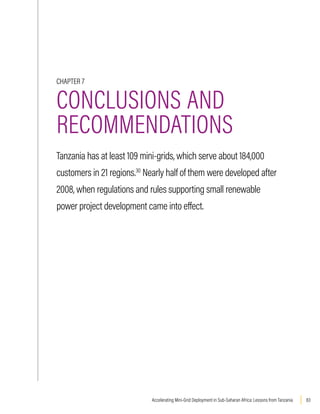 83
Accelerating Mini-Grid Deployment in Sub-Saharan Africa: Lessons from Tanzania
CHAPTER 7
CONCLUSIONS AND
RECOMMENDATIONS
Tanzania has at least 109 mini-grids, which serve about 184,000
customers in 21 regions.30
Nearly half of them were developed after
2008, when regulations and rules supporting small renewable
power project development came into effect.
 